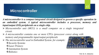 Microcontroller
Prof. Dr. K. Adisesha
65
A microcontroller is a compact integrated circuit designed to govern a specific operation in
an embedded system. A typical microcontroller includes a processor, memory and
input/output (I/O) peripherals on a single chip.
➢ Microcontroller unit (MCU) is a small computer on a single integrated
circuit.
➢ A microcontroller contains one or more CPUs (processor cores) along with
memory and programmable input/output peripherals
➢ The microcontroller used in Embedded System. for example:
❖Security Systems
❖Laser Printers
❖Automation System
❖Robotics
 