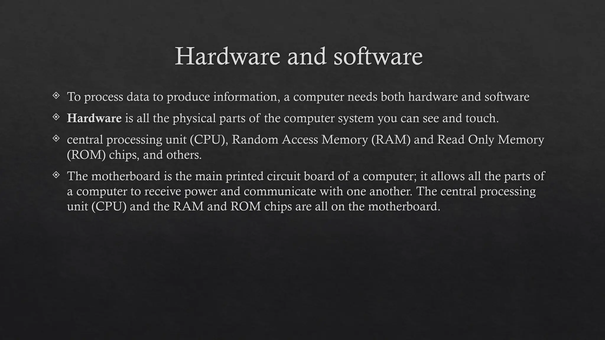 Hardware and software
 To process data to produce information, a computer needs both hardware and software
 Hardware is all the physical parts of the computer system you can see and touch.
 central processing unit (CPU), Random Access Memory (RAM) and Read Only Memory
(ROM) chips, and others.
 The motherboard is the main printed circuit board of a computer; it allows all the parts of
a computer to receive power and communicate with one another. The central processing
unit (CPU) and the RAM and ROM chips are all on the motherboard.
 