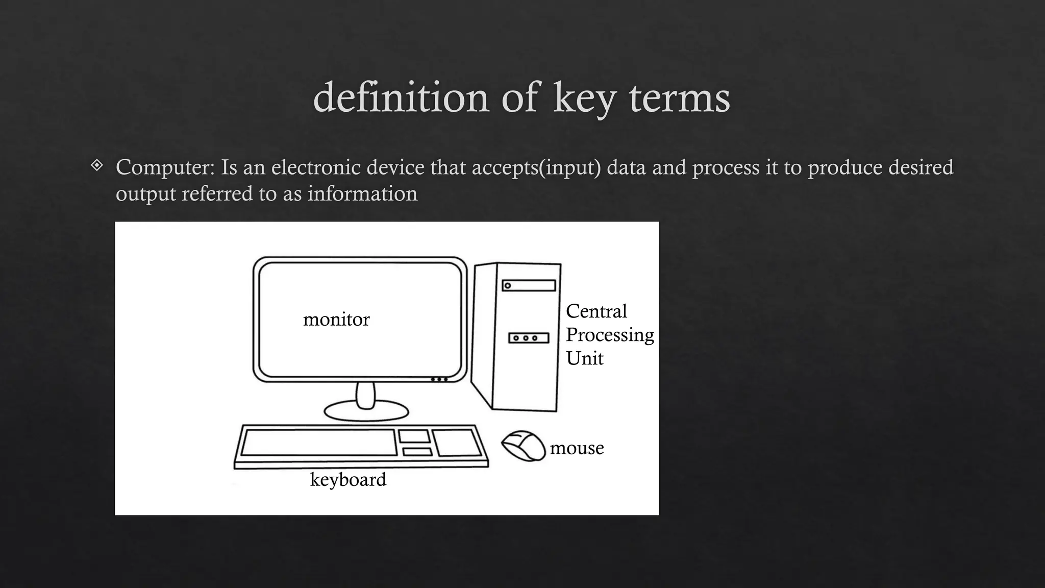 definition of key terms
 Computer: Is an electronic device that accepts(input) data and process it to produce desired
output referred to as information
monitor Central
Processing
Unit
mouse
keyboard
 