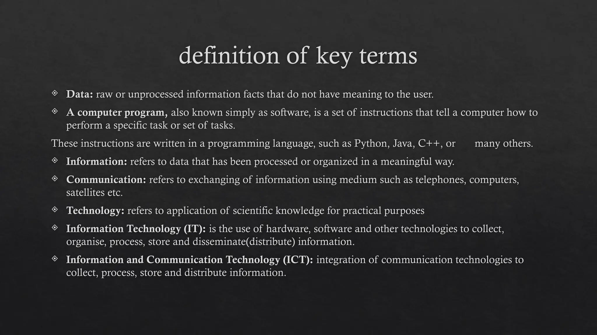 definition of key terms
 Data: raw or unprocessed information facts that do not have meaning to the user.
 A computer program, also known simply as software, is a set of instructions that tell a computer how to
perform a specific task or set of tasks.
These instructions are written in a programming language, such as Python, Java, C++, or many others.
 Information: refers to data that has been processed or organized in a meaningful way.
 Communication: refers to exchanging of information using medium such as telephones, computers,
satellites etc.
 Technology: refers to application of scientific knowledge for practical purposes
 Information Technology (IT): is the use of hardware, software and other technologies to collect,
organise, process, store and disseminate(distribute) information.
 Information and Communication Technology (ICT): integration of communication technologies to
collect, process, store and distribute information.
 