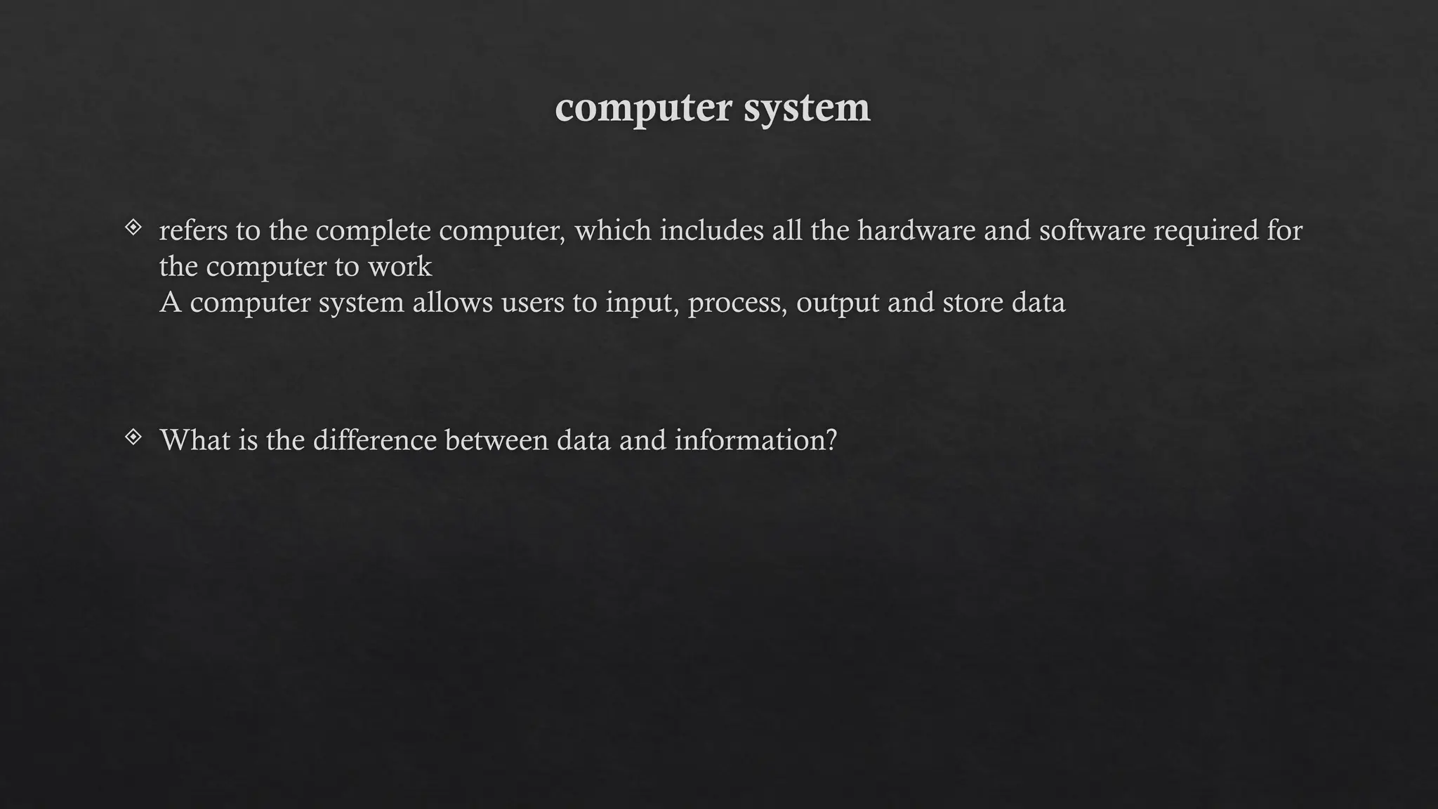 computer system
 refers to the complete computer, which includes all the hardware and software required for
the computer to work
A computer system allows users to input, process, output and store data
 What is the difference between data and information?
 