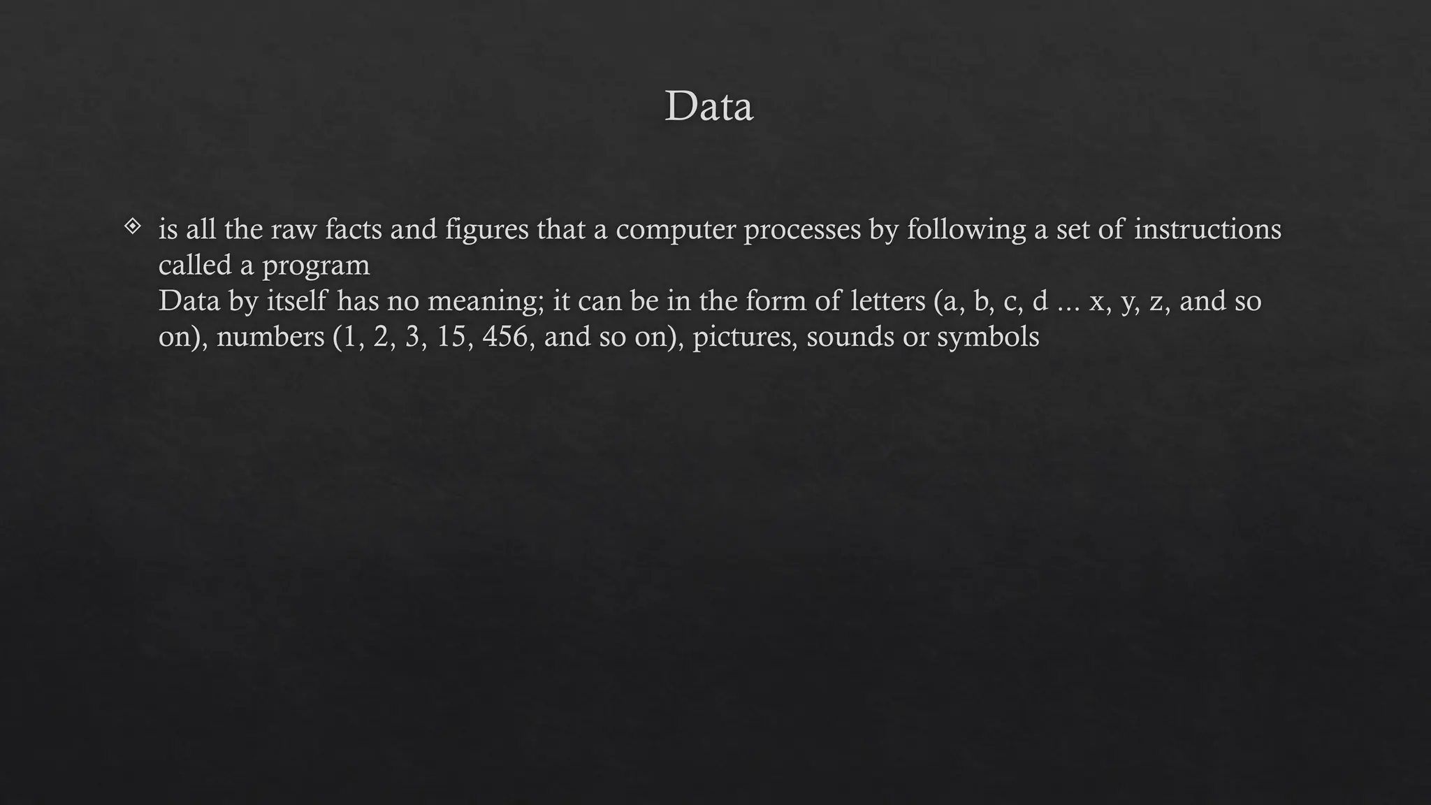 Data
 is all the raw facts and figures that a computer processes by following a set of instructions
called a program
Data by itself has no meaning; it can be in the form of letters (a, b, c, d ... x, y, z, and so
on), numbers (1, 2, 3, 15, 456, and so on), pictures, sounds or symbols
 