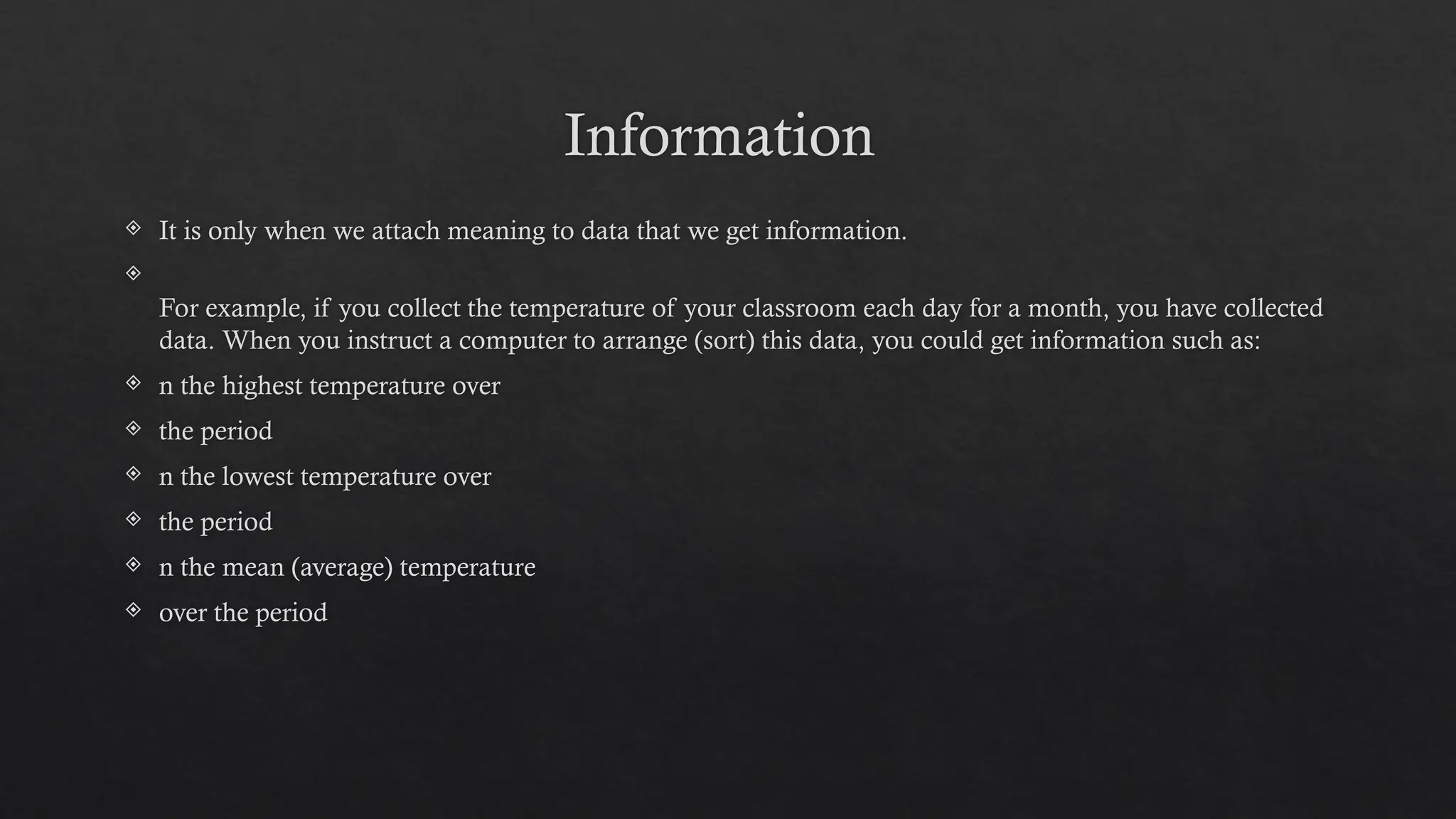 Information
 It is only when we attach meaning to data that we get information.

For example, if you collect the temperature of your classroom each day for a month, you have collected
data. When you instruct a computer to arrange (sort) this data, you could get information such as:
 n the highest temperature over
 the period
 n the lowest temperature over
 the period
 n the mean (average) temperature
 over the period
 