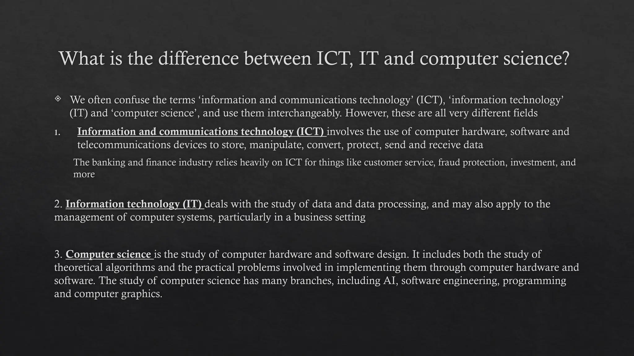 What is the difference between ICT, IT and computer science?
 We often confuse the terms ‘information and communications technology’ (ICT), ‘information technology’
(IT) and ‘computer science’, and use them interchangeably. However, these are all very different fields
1. Information and communications technology (ICT) involves the use of computer hardware, software and
telecommunications devices to store, manipulate, convert, protect, send and receive data
The banking and finance industry relies heavily on ICT for things like customer service, fraud protection, investment, and
more
2. Information technology (IT) deals with the study of data and data processing, and may also apply to the
management of computer systems, particularly in a business setting
3. Computer science is the study of computer hardware and software design. It includes both the study of
theoretical algorithms and the practical problems involved in implementing them through computer hardware and
software. The study of computer science has many branches, including AI, software engineering, programming
and computer graphics.
 