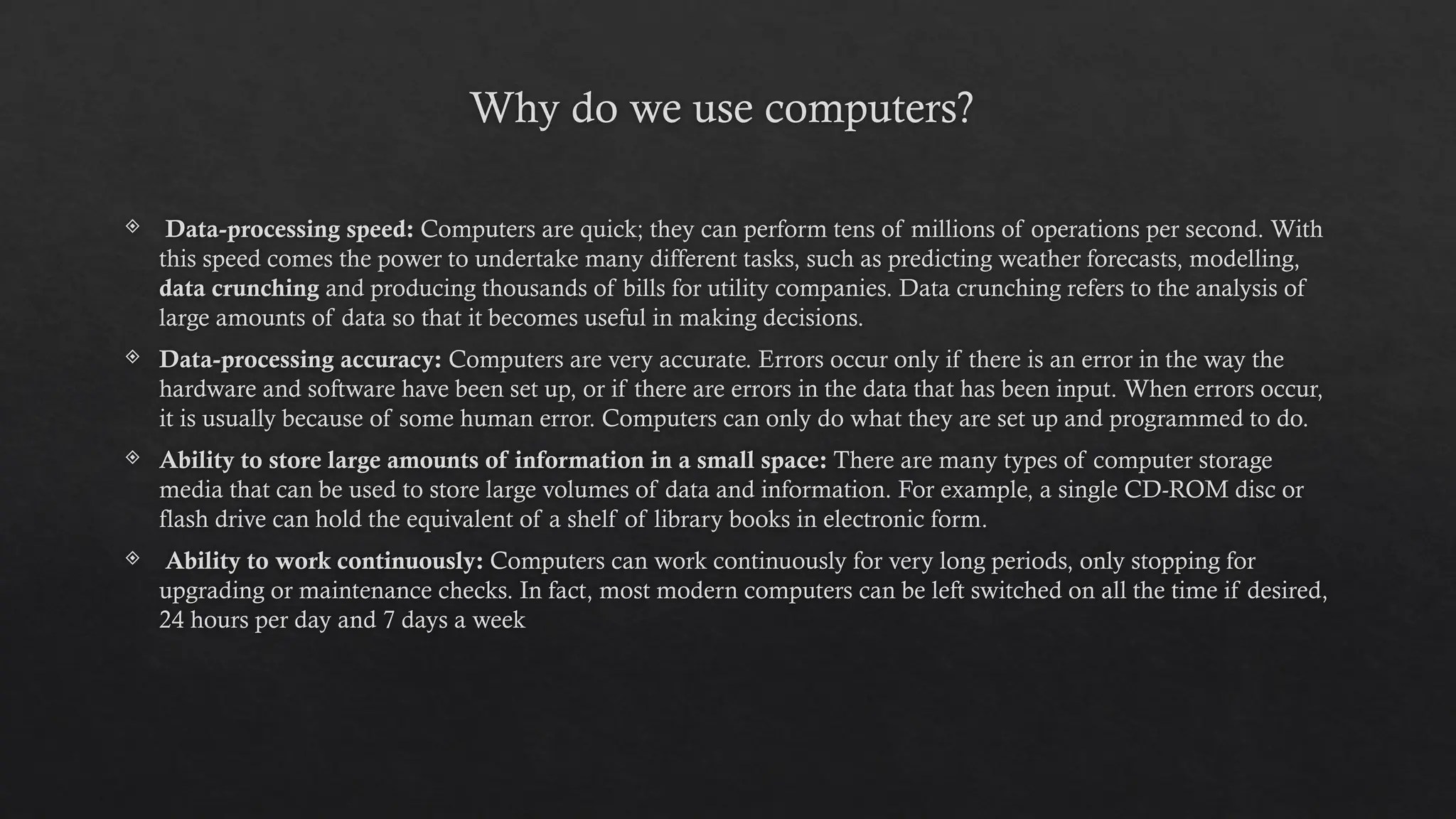 Why do we use computers?
 Data-processing speed: Computers are quick; they can perform tens of millions of operations per second. With
this speed comes the power to undertake many different tasks, such as predicting weather forecasts, modelling,
data crunching and producing thousands of bills for utility companies. Data crunching refers to the analysis of
large amounts of data so that it becomes useful in making decisions.
 Data-processing accuracy: Computers are very accurate. Errors occur only if there is an error in the way the
hardware and software have been set up, or if there are errors in the data that has been input. When errors occur,
it is usually because of some human error. Computers can only do what they are set up and programmed to do.
 Ability to store large amounts of information in a small space: There are many types of computer storage
media that can be used to store large volumes of data and information. For example, a single CD-ROM disc or
flash drive can hold the equivalent of a shelf of library books in electronic form.
 Ability to work continuously: Computers can work continuously for very long periods, only stopping for
upgrading or maintenance checks. In fact, most modern computers can be left switched on all the time if desired,
24 hours per day and 7 days a week
 