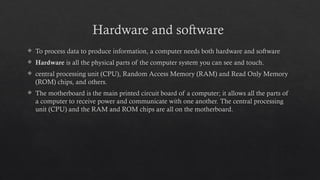 Hardware and software
 To process data to produce information, a computer needs both hardware and software
 Hardware is all the physical parts of the computer system you can see and touch.
 central processing unit (CPU), Random Access Memory (RAM) and Read Only Memory
(ROM) chips, and others.
 The motherboard is the main printed circuit board of a computer; it allows all the parts of
a computer to receive power and communicate with one another. The central processing
unit (CPU) and the RAM and ROM chips are all on the motherboard.
 