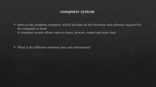 computer system
 refers to the complete computer, which includes all the hardware and software required for
the computer to work
A computer system allows users to input, process, output and store data
 What is the difference between data and information?
 