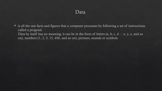 Data
 is all the raw facts and figures that a computer processes by following a set of instructions
called a program
Data by itself has no meaning; it can be in the form of letters (a, b, c, d ... x, y, z, and so
on), numbers (1, 2, 3, 15, 456, and so on), pictures, sounds or symbols
 