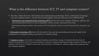 What is the difference between ICT, IT and computer science?
 We often confuse the terms ‘information and communications technology’ (ICT), ‘information technology’
(IT) and ‘computer science’, and use them interchangeably. However, these are all very different fields
1. Information and communications technology (ICT) involves the use of computer hardware, software and
telecommunications devices to store, manipulate, convert, protect, send and receive data
The banking and finance industry relies heavily on ICT for things like customer service, fraud protection, investment, and
more
2. Information technology (IT) deals with the study of data and data processing, and may also apply to the
management of computer systems, particularly in a business setting
3. Computer science is the study of computer hardware and software design. It includes both the study of
theoretical algorithms and the practical problems involved in implementing them through computer hardware and
software. The study of computer science has many branches, including AI, software engineering, programming
and computer graphics.
 