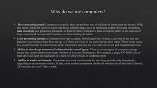 Why do we use computers?
 Data-processing speed: Computers are quick; they can perform tens of millions of operations per second. With
this speed comes the power to undertake many different tasks, such as predicting weather forecasts, modelling,
data crunching and producing thousands of bills for utility companies. Data crunching refers to the analysis of
large amounts of data so that it becomes useful in making decisions.
 Data-processing accuracy: Computers are very accurate. Errors occur only if there is an error in the way the
hardware and software have been set up, or if there are errors in the data that has been input. When errors occur,
it is usually because of some human error. Computers can only do what they are set up and programmed to do.
 Ability to store large amounts of information in a small space: There are many types of computer storage
media that can be used to store large volumes of data and information. For example, a single CD-ROM disc or
flash drive can hold the equivalent of a shelf of library books in electronic form.
 Ability to work continuously: Computers can work continuously for very long periods, only stopping for
upgrading or maintenance checks. In fact, most modern computers can be left switched on all the time if desired,
24 hours per day and 7 days a week
 