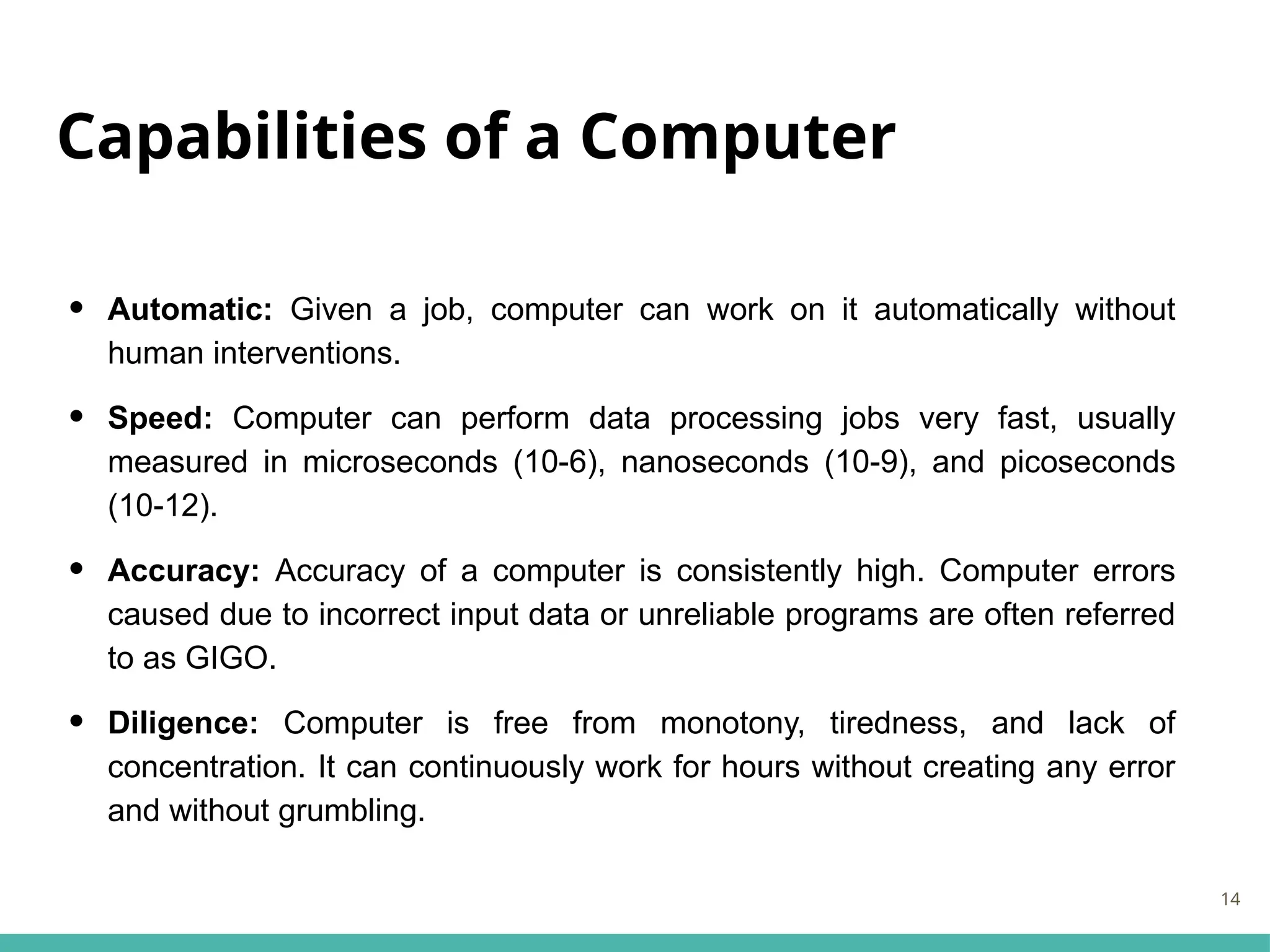 Capabilities of a Computer
• Automatic: Given a job, computer can work on it automatically without
human interventions.
• Speed: Computer can perform data processing jobs very fast, usually
measured in microseconds (10-6), nanoseconds (10-9), and picoseconds
(10-12).
• Accuracy: Accuracy of a computer is consistently high. Computer errors
caused due to incorrect input data or unreliable programs are often referred
to as GIGO.
• Diligence: Computer is free from monotony, tiredness, and lack of
concentration. It can continuously work for hours without creating any error
and without grumbling.
14
 