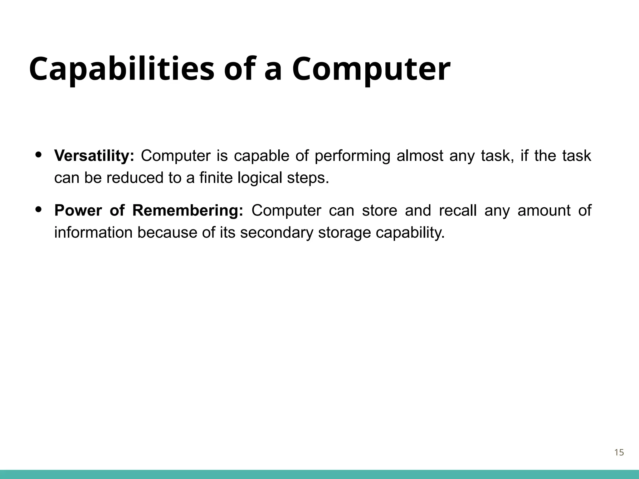 Capabilities of a Computer
• Versatility: Computer is capable of performing almost any task, if the task
can be reduced to a finite logical steps.
• Power of Remembering: Computer can store and recall any amount of
information because of its secondary storage capability.
15
 