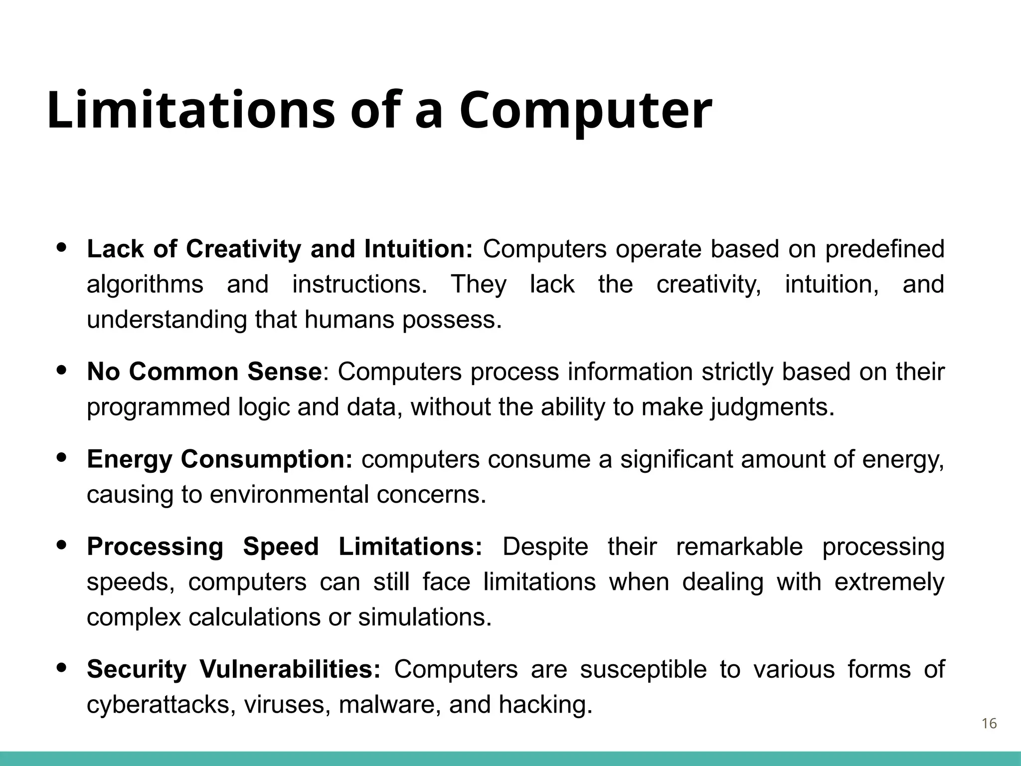 Limitations of a Computer
• Lack of Creativity and Intuition: Computers operate based on predefined
algorithms and instructions. They lack the creativity, intuition, and
understanding that humans possess.
• No Common Sense: Computers process information strictly based on their
programmed logic and data, without the ability to make judgments.
• Energy Consumption: computers consume a significant amount of energy,
causing to environmental concerns.
• Processing Speed Limitations: Despite their remarkable processing
speeds, computers can still face limitations when dealing with extremely
complex calculations or simulations.
• Security Vulnerabilities: Computers are susceptible to various forms of
cyberattacks, viruses, malware, and hacking.
16
 