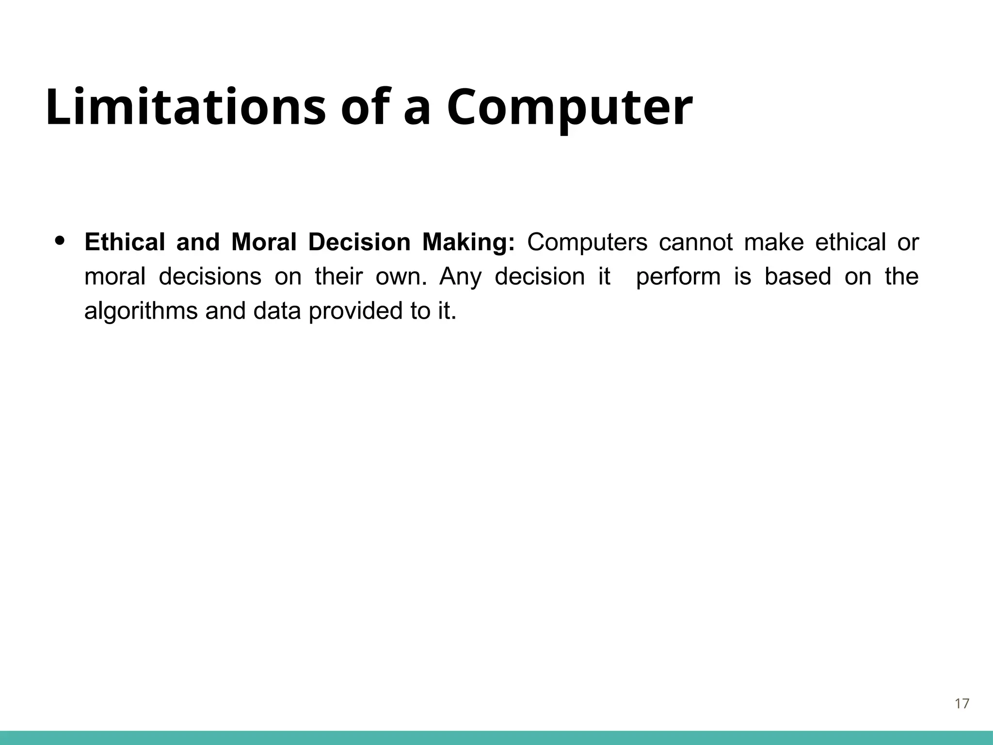 Limitations of a Computer
• Ethical and Moral Decision Making: Computers cannot make ethical or
moral decisions on their own. Any decision it perform is based on the
algorithms and data provided to it.
17
 