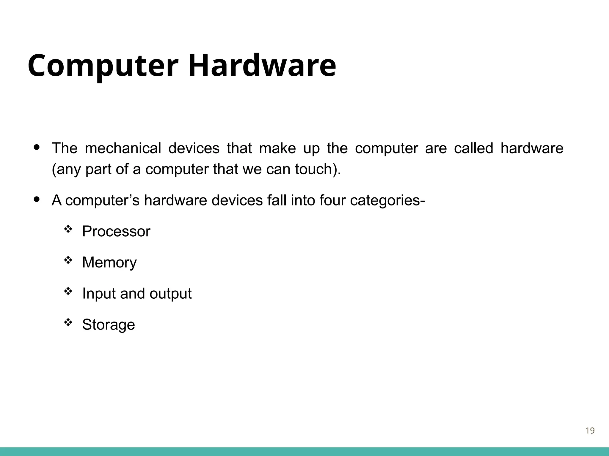 Computer Hardware
• The mechanical devices that make up the computer are called hardware
(any part of a computer that we can touch).
• A computer’s hardware devices fall into four categories-
 Processor
 Memory
 Input and output
 Storage
19
 