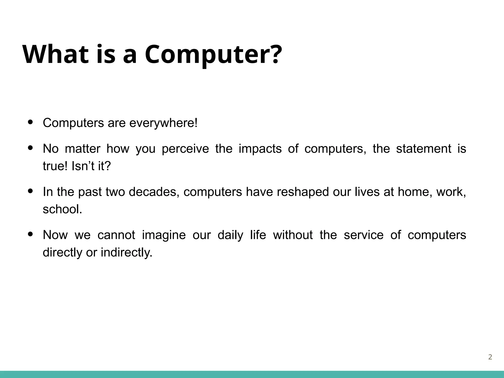 What is a Computer?
• Computers are everywhere!
• No matter how you perceive the impacts of computers, the statement is
true! Isn’t it?
• In the past two decades, computers have reshaped our lives at home, work,
school.
• Now we cannot imagine our daily life without the service of computers
directly or indirectly.
2
 