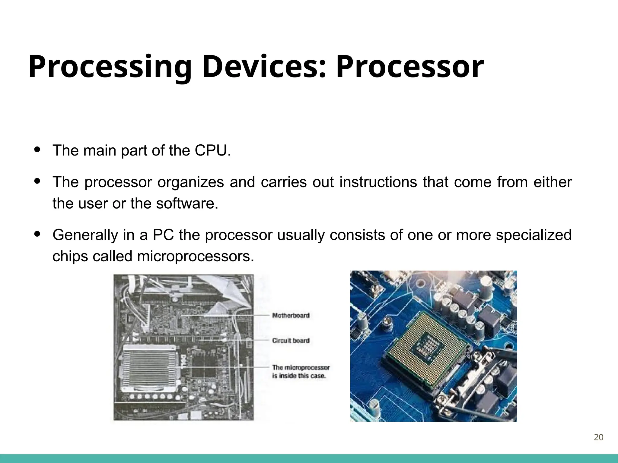 Processing Devices: Processor
• The main part of the CPU.
• The processor organizes and carries out instructions that come from either
the user or the software.
• Generally in a PC the processor usually consists of one or more specialized
chips called microprocessors.
20
 