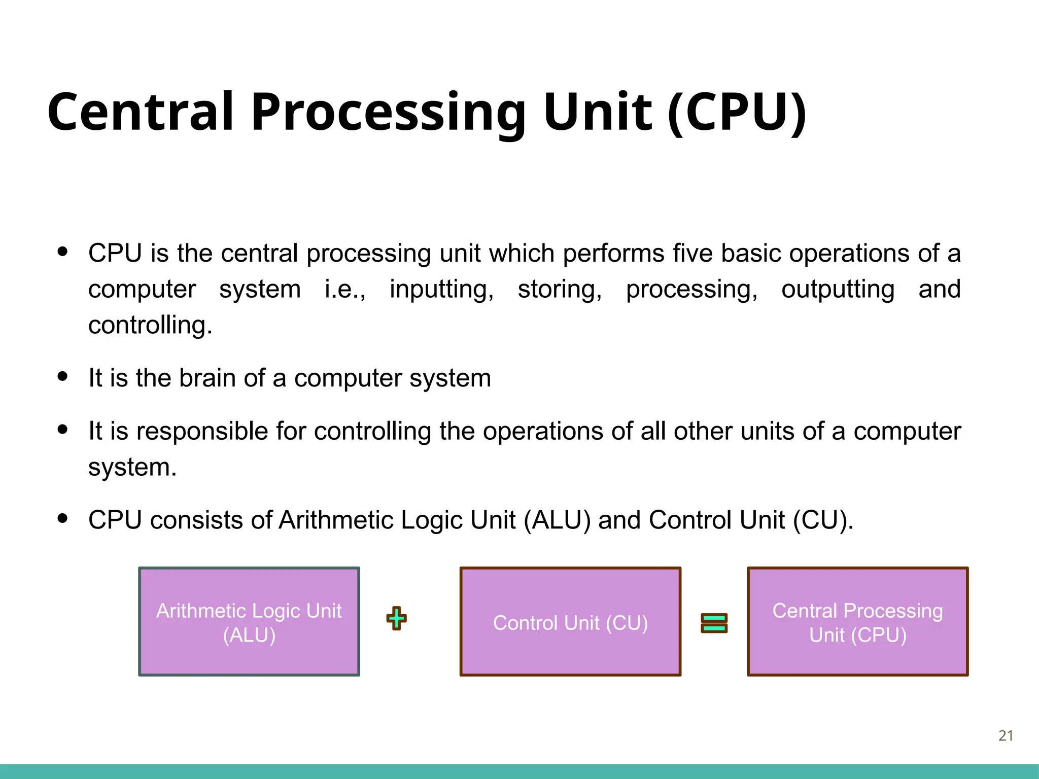 Central Processing Unit (CPU)
• CPU is the central processing unit which performs five basic operations of a
computer system i.e., inputting, storing, processing, outputting and
controlling.
• It is the brain of a computer system
• It is responsible for controlling the operations of all other units of a computer
system.
• CPU consists of Arithmetic Logic Unit (ALU) and Control Unit (CU).
21
Arithmetic Logic Unit
(ALU)
Control Unit (CU)
Central Processing
Unit (CPU)
 