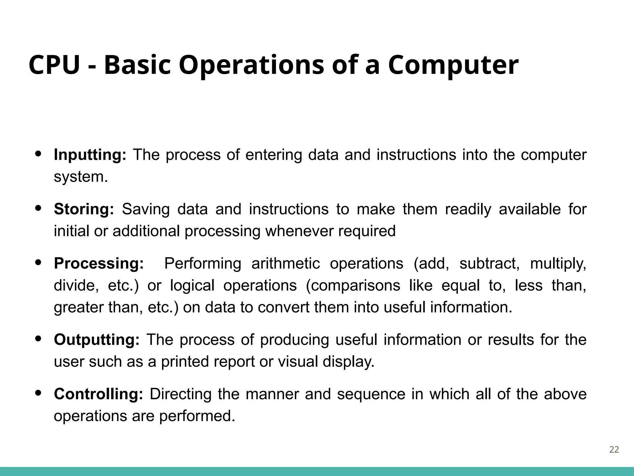 CPU - Basic Operations of a Computer
• Inputting: The process of entering data and instructions into the computer
system.
• Storing: Saving data and instructions to make them readily available for
initial or additional processing whenever required
• Processing: Performing arithmetic operations (add, subtract, multiply,
divide, etc.) or logical operations (comparisons like equal to, less than,
greater than, etc.) on data to convert them into useful information.
• Outputting: The process of producing useful information or results for the
user such as a printed report or visual display.
• Controlling: Directing the manner and sequence in which all of the above
operations are performed.
22
 