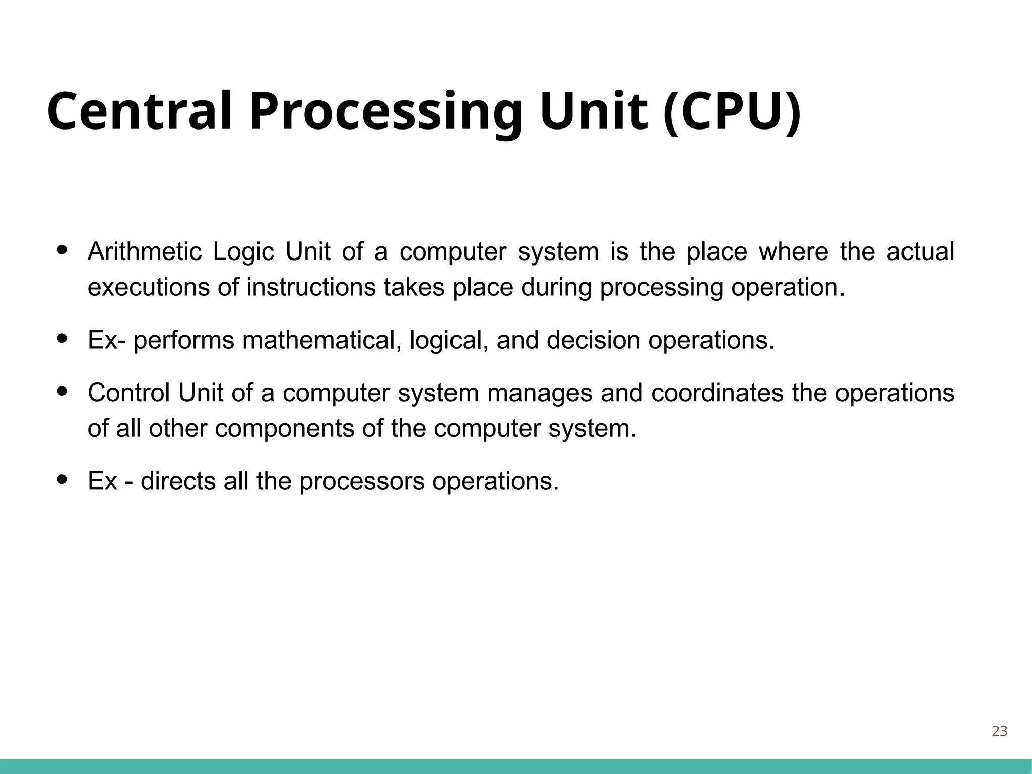 Central Processing Unit (CPU)
• Arithmetic Logic Unit of a computer system is the place where the actual
executions of instructions takes place during processing operation.
• Ex- performs mathematical, logical, and decision operations.
• Control Unit of a computer system manages and coordinates the operations
of all other components of the computer system.
• Ex - directs all the processors operations.
23
 