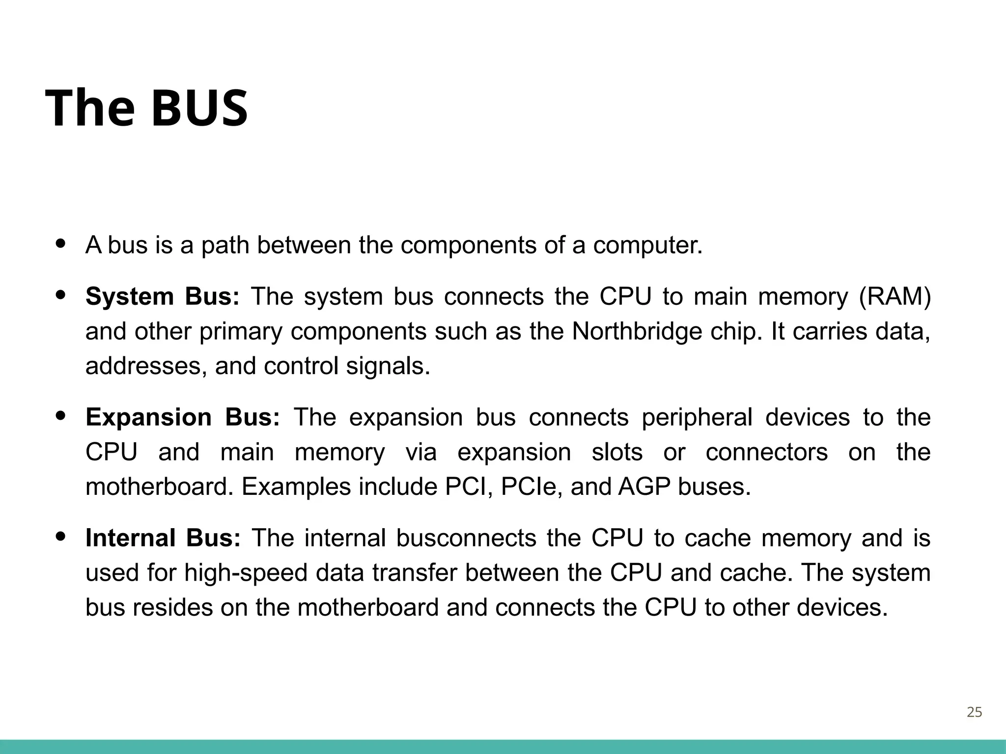 The BUS
• A bus is a path between the components of a computer.
• System Bus: The system bus connects the CPU to main memory (RAM)
and other primary components such as the Northbridge chip. It carries data,
addresses, and control signals.
• Expansion Bus: The expansion bus connects peripheral devices to the
CPU and main memory via expansion slots or connectors on the
motherboard. Examples include PCI, PCIe, and AGP buses.
• Internal Bus: The internal busconnects the CPU to cache memory and is
used for high-speed data transfer between the CPU and cache. The system
bus resides on the motherboard and connects the CPU to other devices.
25
 