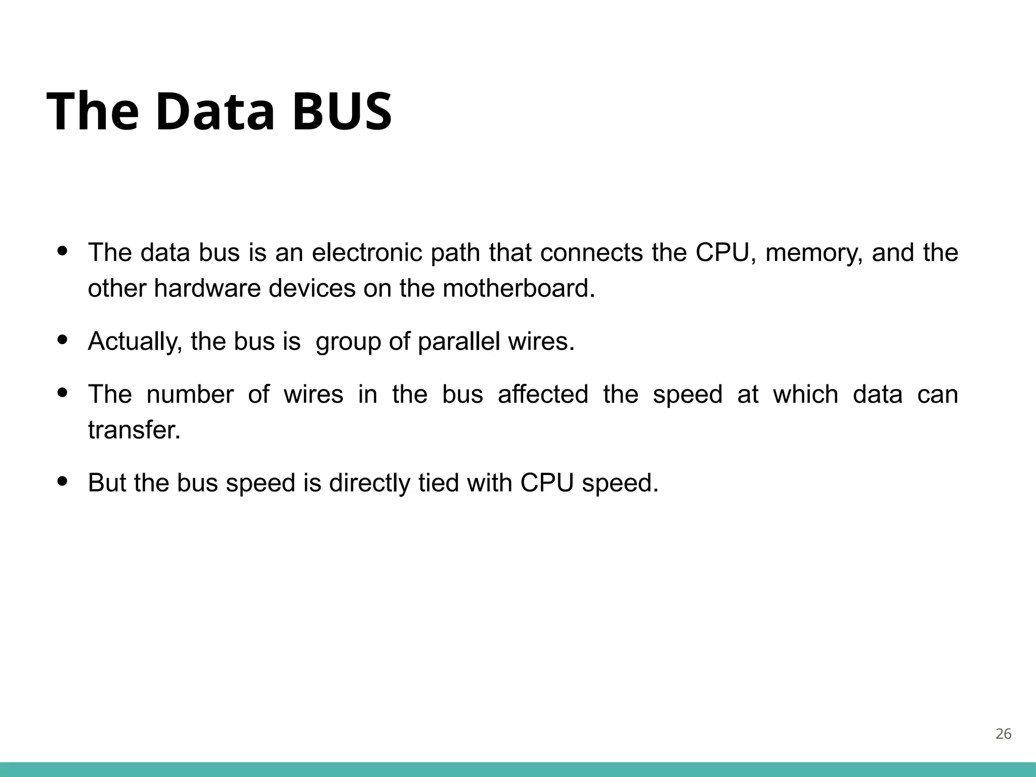 The Data BUS
• The data bus is an electronic path that connects the CPU, memory, and the
other hardware devices on the motherboard.
• Actually, the bus is group of parallel wires.
• The number of wires in the bus affected the speed at which data can
transfer.
• But the bus speed is directly tied with CPU speed.
26
 