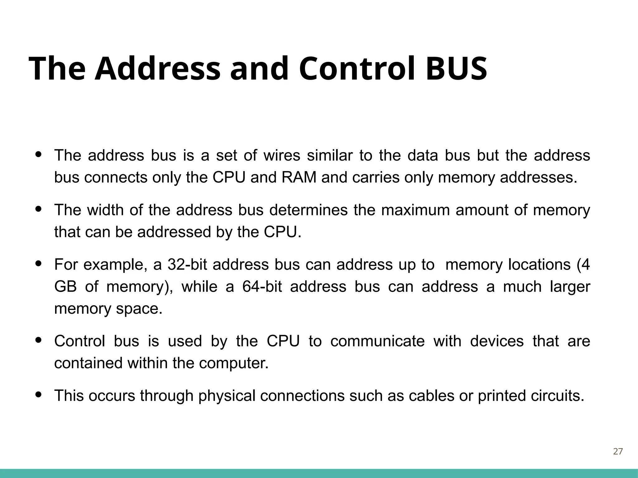 The Address and Control BUS
• The address bus is a set of wires similar to the data bus but the address
bus connects only the CPU and RAM and carries only memory addresses.
• The width of the address bus determines the maximum amount of memory
that can be addressed by the CPU.
• For example, a 32-bit address bus can address up to memory locations (4
GB of memory), while a 64-bit address bus can address a much larger
memory space.
• Control bus is used by the CPU to communicate with devices that are
contained within the computer.
• This occurs through physical connections such as cables or printed circuits.
27
 