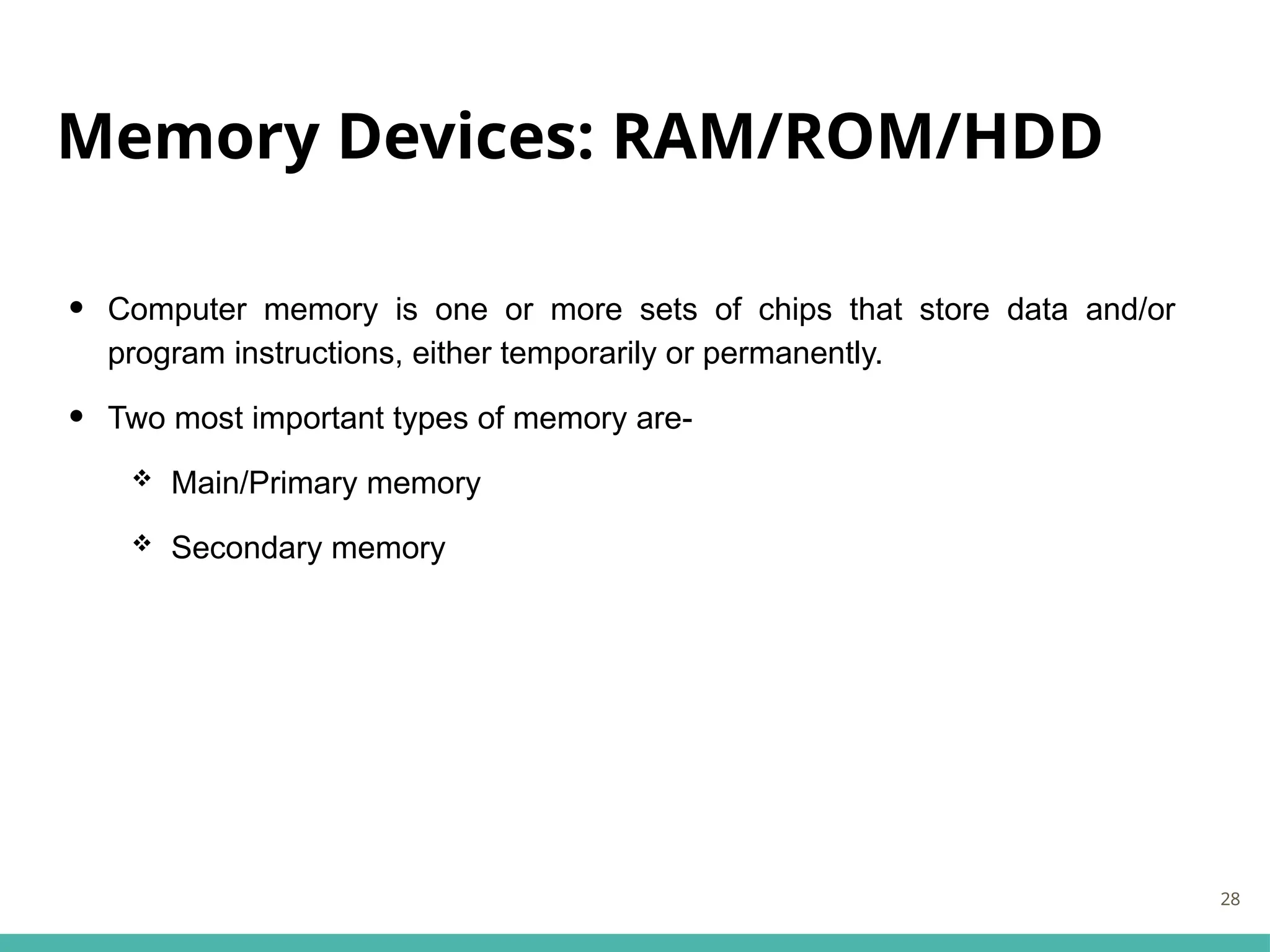 Memory Devices: RAM/ROM/HDD
• Computer memory is one or more sets of chips that store data and/or
program instructions, either temporarily or permanently.
• Two most important types of memory are-
 Main/Primary memory
 Secondary memory
28
 
