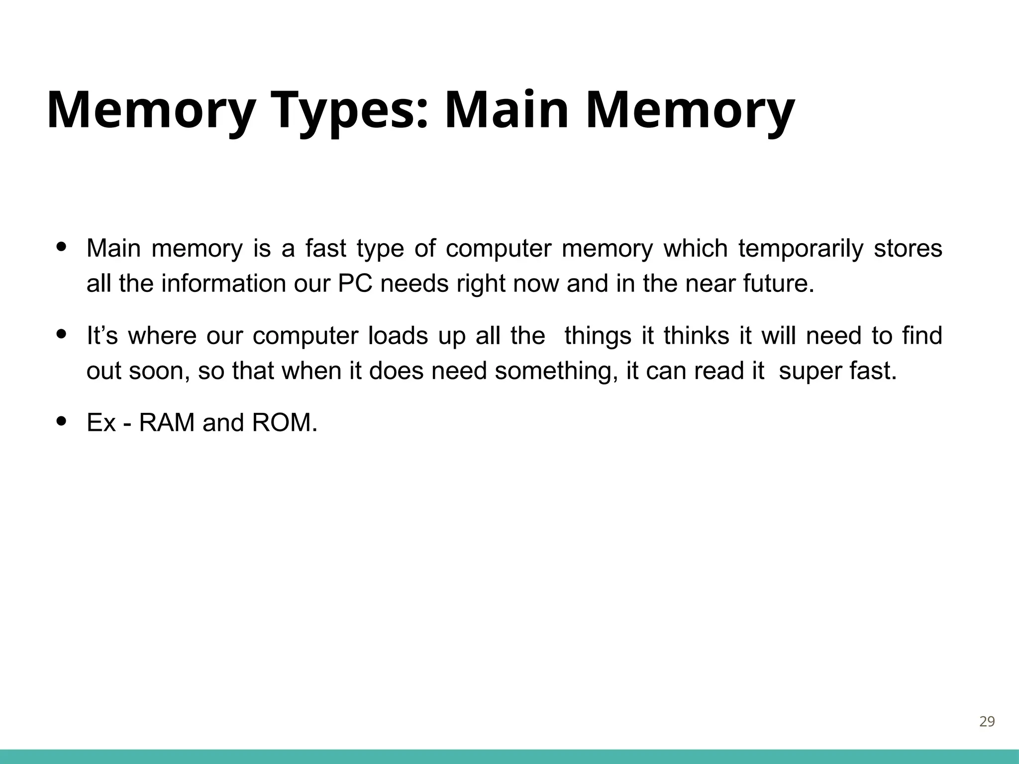 Memory Types: Main Memory
• Main memory is a fast type of computer memory which temporarily stores
all the information our PC needs right now and in the near future.
• It’s where our computer loads up all the things it thinks it will need to find
out soon, so that when it does need something, it can read it super fast.
• Ex - RAM and ROM.
29
 