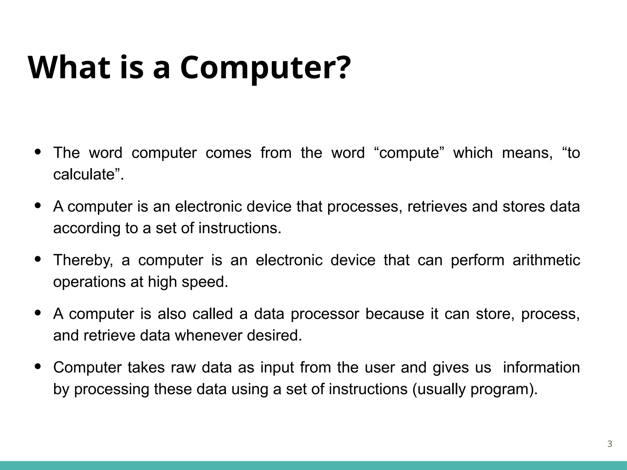 What is a Computer?
• The word computer comes from the word “compute” which means, “to
calculate”.
• A computer is an electronic device that processes, retrieves and stores data
according to a set of instructions.
• Thereby, a computer is an electronic device that can perform arithmetic
operations at high speed.
• A computer is also called a data processor because it can store, process,
and retrieve data whenever desired.
• Computer takes raw data as input from the user and gives us information
by processing these data using a set of instructions (usually program).
3
 