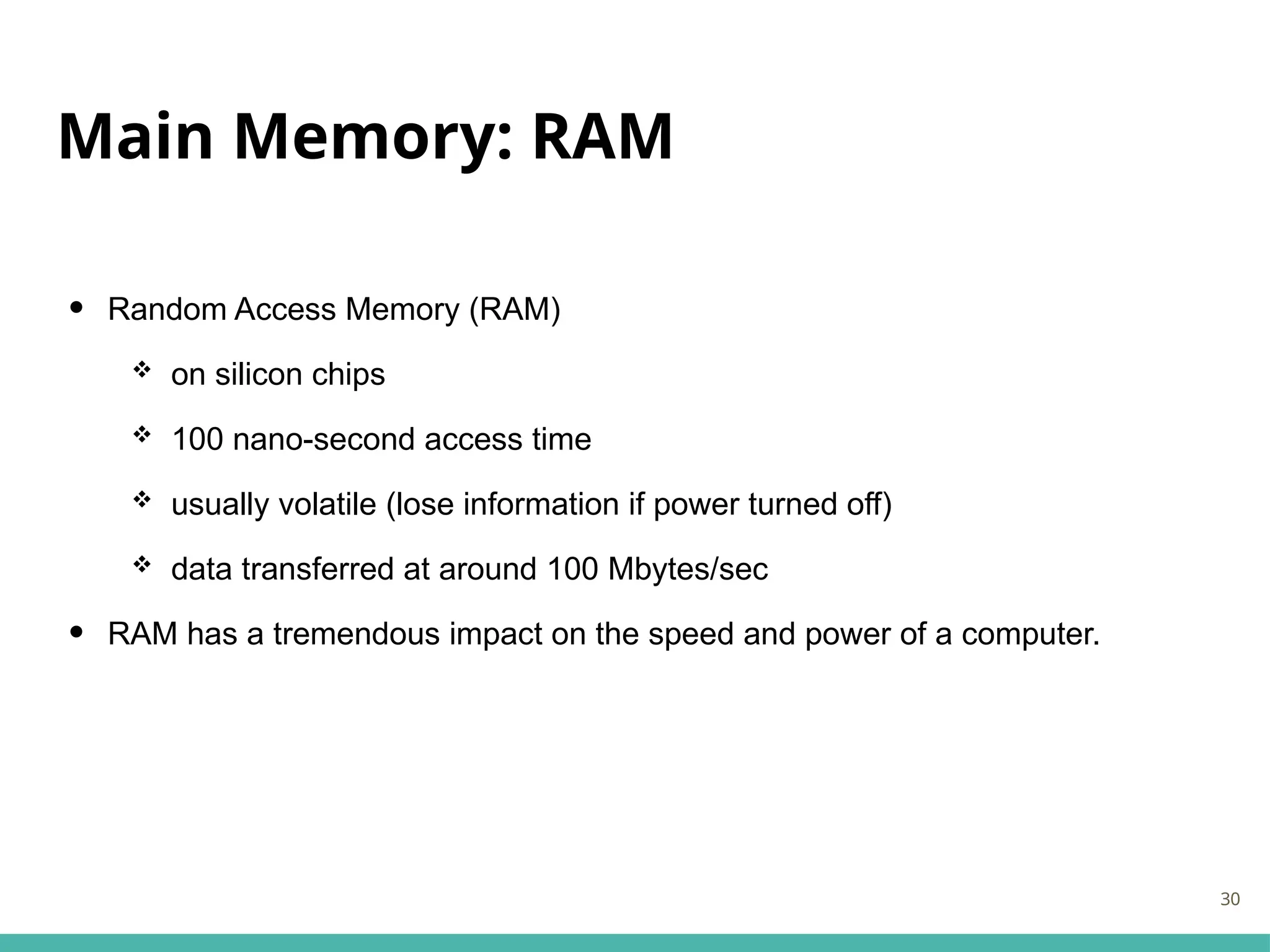 Main Memory: RAM
• Random Access Memory (RAM)
 on silicon chips
 100 nano-second access time
 usually volatile (lose information if power turned off)
 data transferred at around 100 Mbytes/sec
• RAM has a tremendous impact on the speed and power of a computer.
30
 
