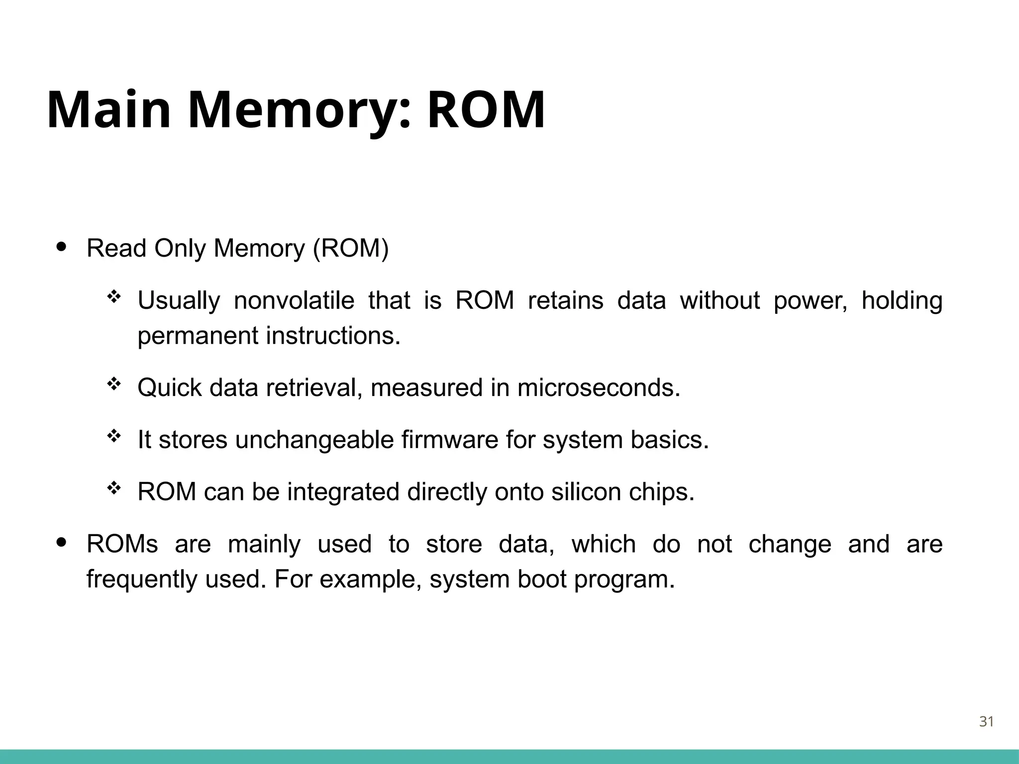 Main Memory: ROM
• Read Only Memory (ROM)
 Usually nonvolatile that is ROM retains data without power, holding
permanent instructions.
 Quick data retrieval, measured in microseconds.
 It stores unchangeable firmware for system basics.
 ROM can be integrated directly onto silicon chips.
• ROMs are mainly used to store data, which do not change and are
frequently used. For example, system boot program.
31
 