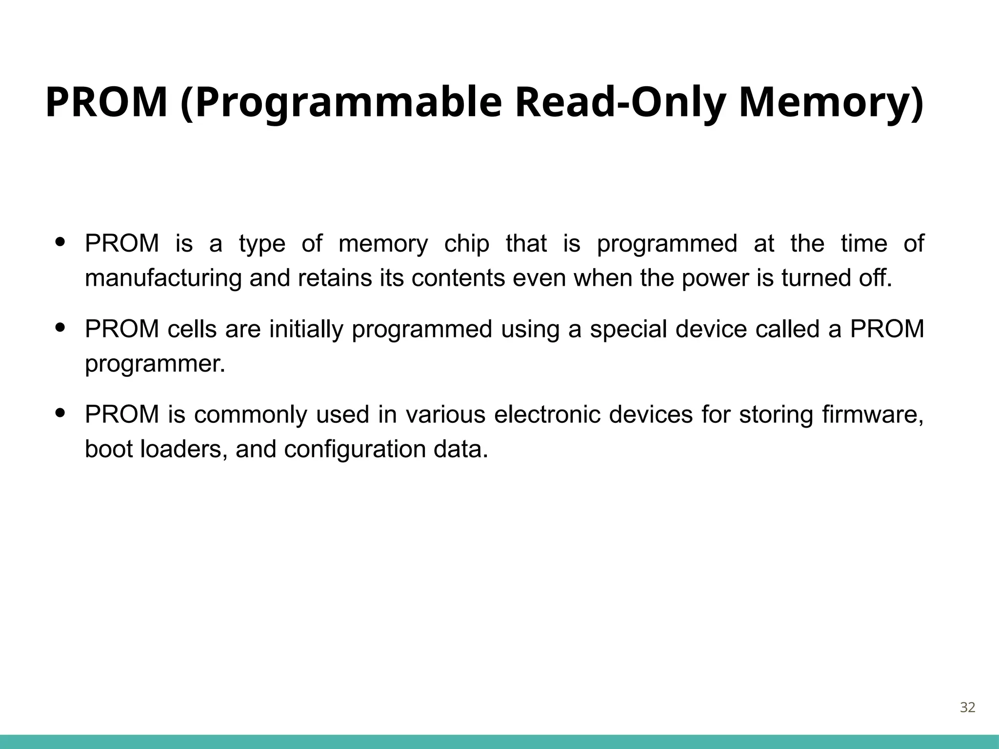 PROM (Programmable Read-Only Memory)
• PROM is a type of memory chip that is programmed at the time of
manufacturing and retains its contents even when the power is turned off.
• PROM cells are initially programmed using a special device called a PROM
programmer.
• PROM is commonly used in various electronic devices for storing firmware,
boot loaders, and configuration data.
32
 