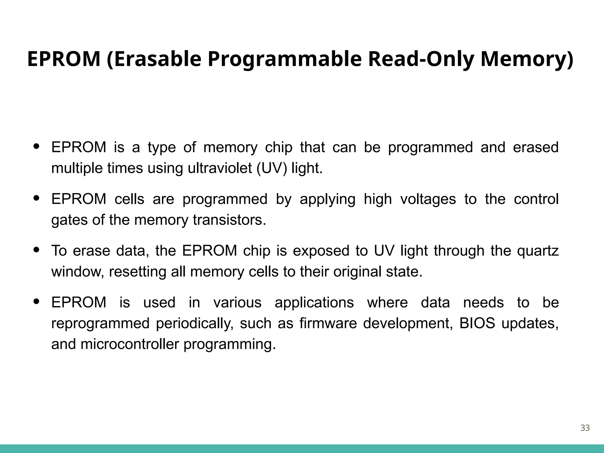 EPROM (Erasable Programmable Read-Only Memory)
• EPROM is a type of memory chip that can be programmed and erased
multiple times using ultraviolet (UV) light.
• EPROM cells are programmed by applying high voltages to the control
gates of the memory transistors.
• To erase data, the EPROM chip is exposed to UV light through the quartz
window, resetting all memory cells to their original state.
• EPROM is used in various applications where data needs to be
reprogrammed periodically, such as firmware development, BIOS updates,
and microcontroller programming.
33
 