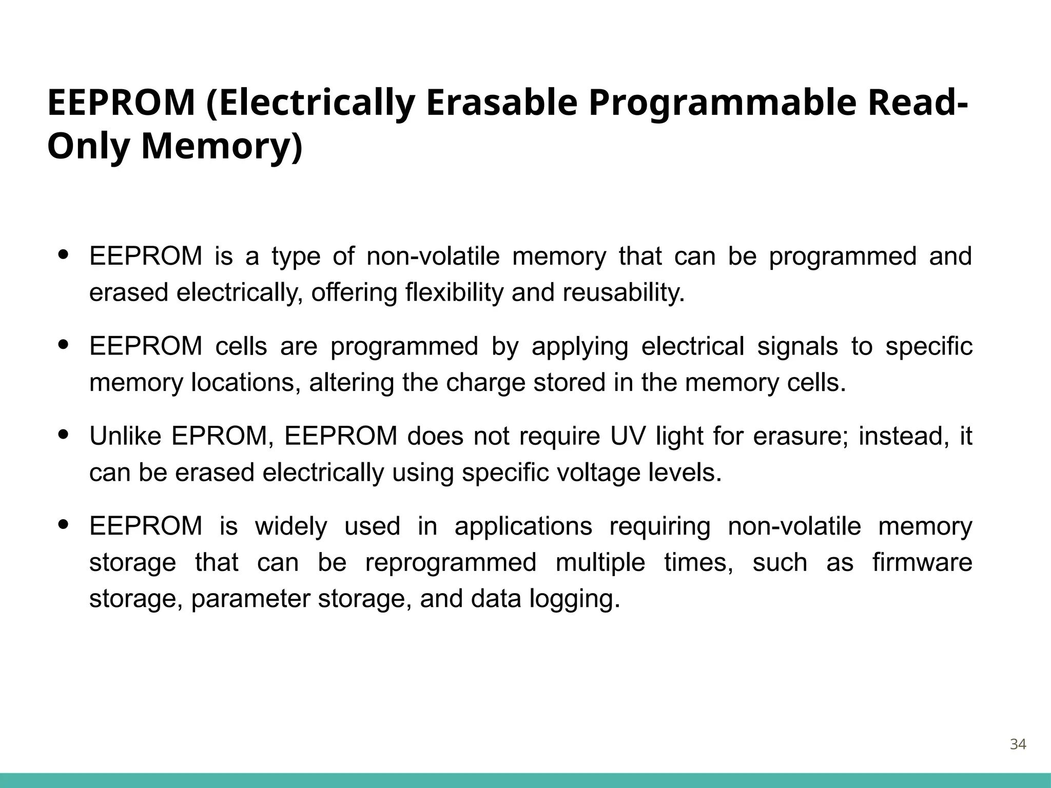 EEPROM (Electrically Erasable Programmable Read-
Only Memory)
• EEPROM is a type of non-volatile memory that can be programmed and
erased electrically, offering flexibility and reusability.
• EEPROM cells are programmed by applying electrical signals to specific
memory locations, altering the charge stored in the memory cells.
• Unlike EPROM, EEPROM does not require UV light for erasure; instead, it
can be erased electrically using specific voltage levels.
• EEPROM is widely used in applications requiring non-volatile memory
storage that can be reprogrammed multiple times, such as firmware
storage, parameter storage, and data logging.
34
 