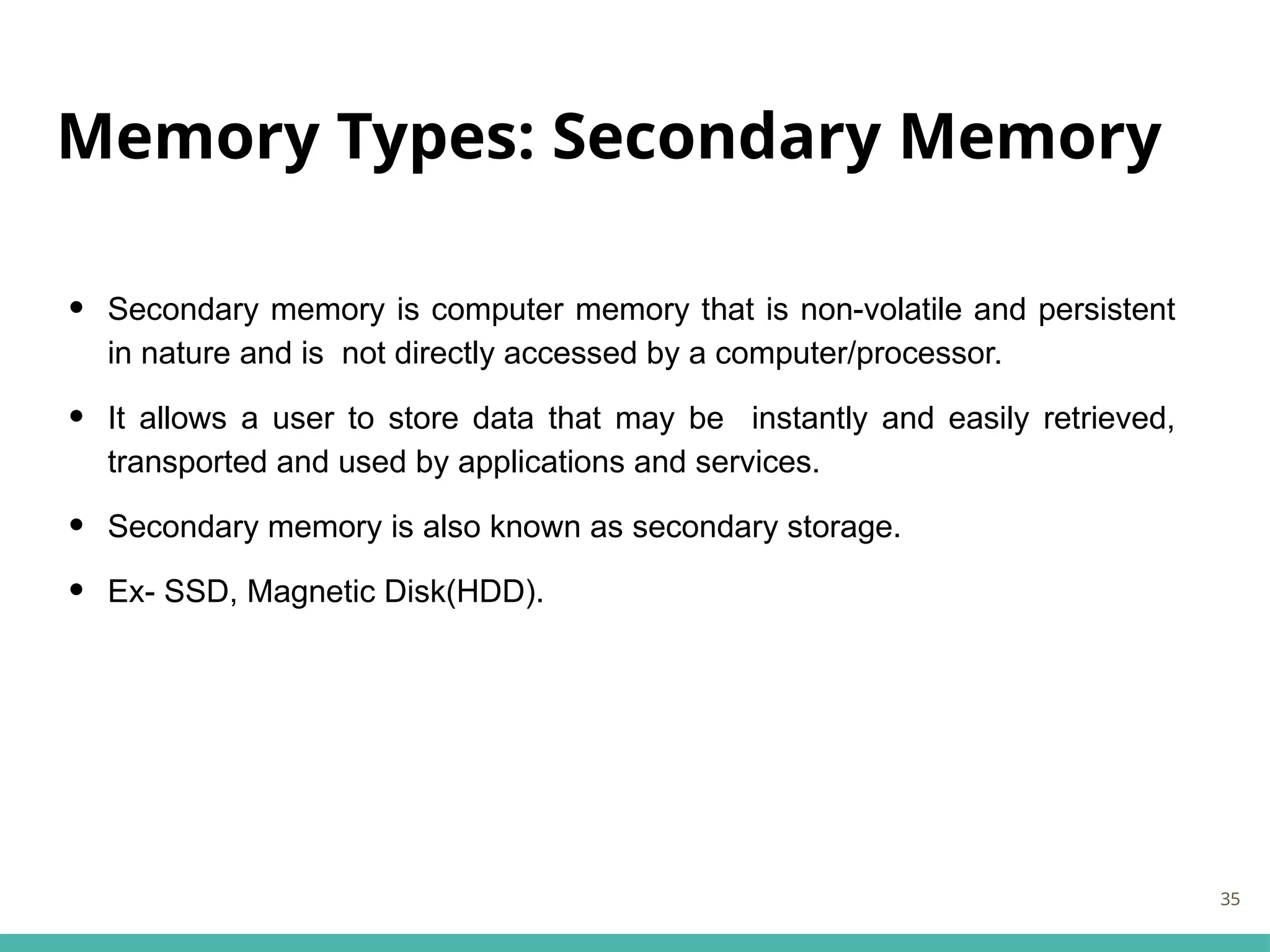 Memory Types: Secondary Memory
• Secondary memory is computer memory that is non-volatile and persistent
in nature and is not directly accessed by a computer/processor.
• It allows a user to store data that may be instantly and easily retrieved,
transported and used by applications and services.
• Secondary memory is also known as secondary storage.
• Ex- SSD, Magnetic Disk(HDD).
35
 