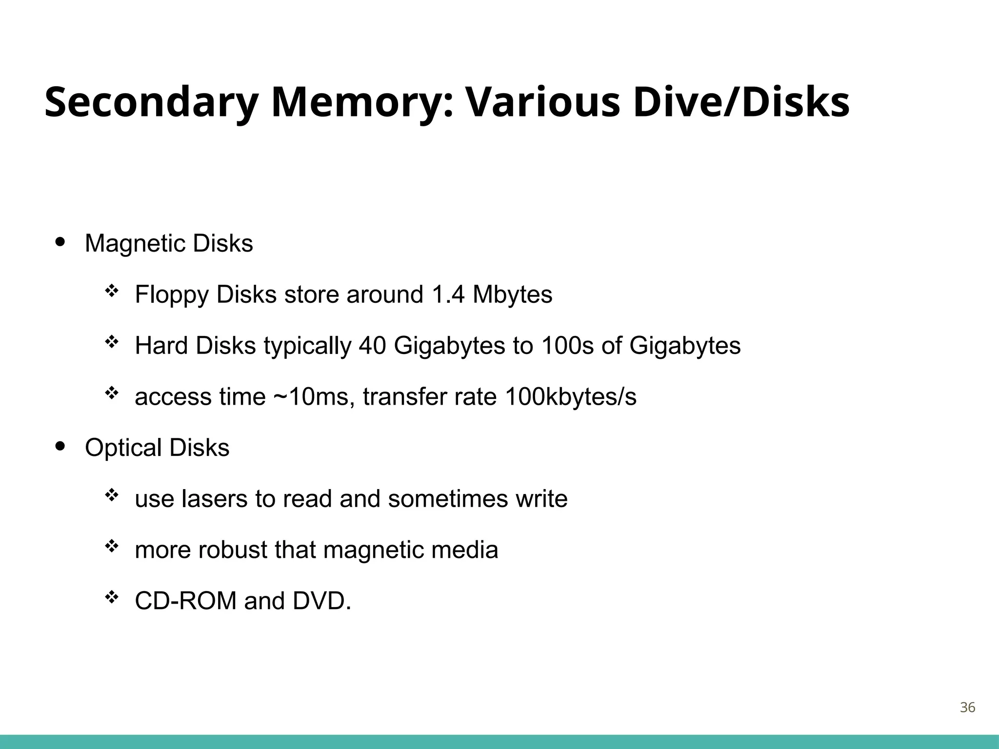 Secondary Memory: Various Dive/Disks
• Magnetic Disks
 Floppy Disks store around 1.4 Mbytes
 Hard Disks typically 40 Gigabytes to 100s of Gigabytes
 access time ~10ms, transfer rate 100kbytes/s
• Optical Disks
 use lasers to read and sometimes write
 more robust that magnetic media
 CD-ROM and DVD.
36
 