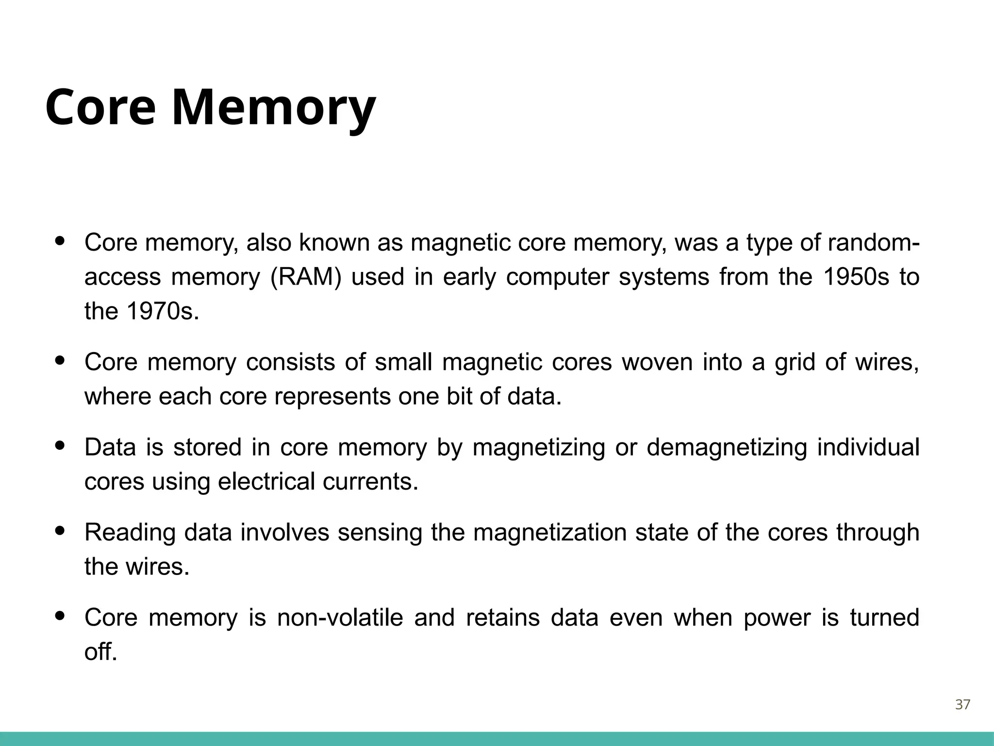 Core Memory
• Core memory, also known as magnetic core memory, was a type of random-
access memory (RAM) used in early computer systems from the 1950s to
the 1970s.
• Core memory consists of small magnetic cores woven into a grid of wires,
where each core represents one bit of data.
• Data is stored in core memory by magnetizing or demagnetizing individual
cores using electrical currents.
• Reading data involves sensing the magnetization state of the cores through
the wires.
• Core memory is non-volatile and retains data even when power is turned
off.
37
 