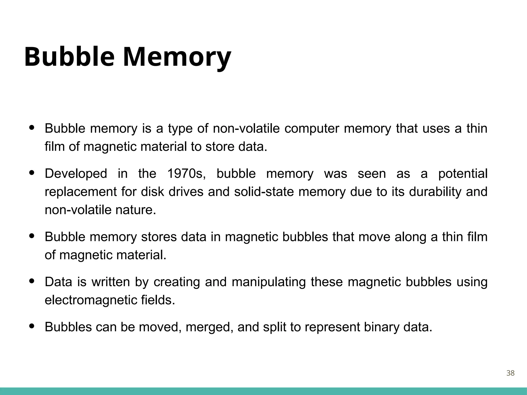 Bubble Memory
• Bubble memory is a type of non-volatile computer memory that uses a thin
film of magnetic material to store data.
• Developed in the 1970s, bubble memory was seen as a potential
replacement for disk drives and solid-state memory due to its durability and
non-volatile nature.
• Bubble memory stores data in magnetic bubbles that move along a thin film
of magnetic material.
• Data is written by creating and manipulating these magnetic bubbles using
electromagnetic fields.
• Bubbles can be moved, merged, and split to represent binary data.
38
 