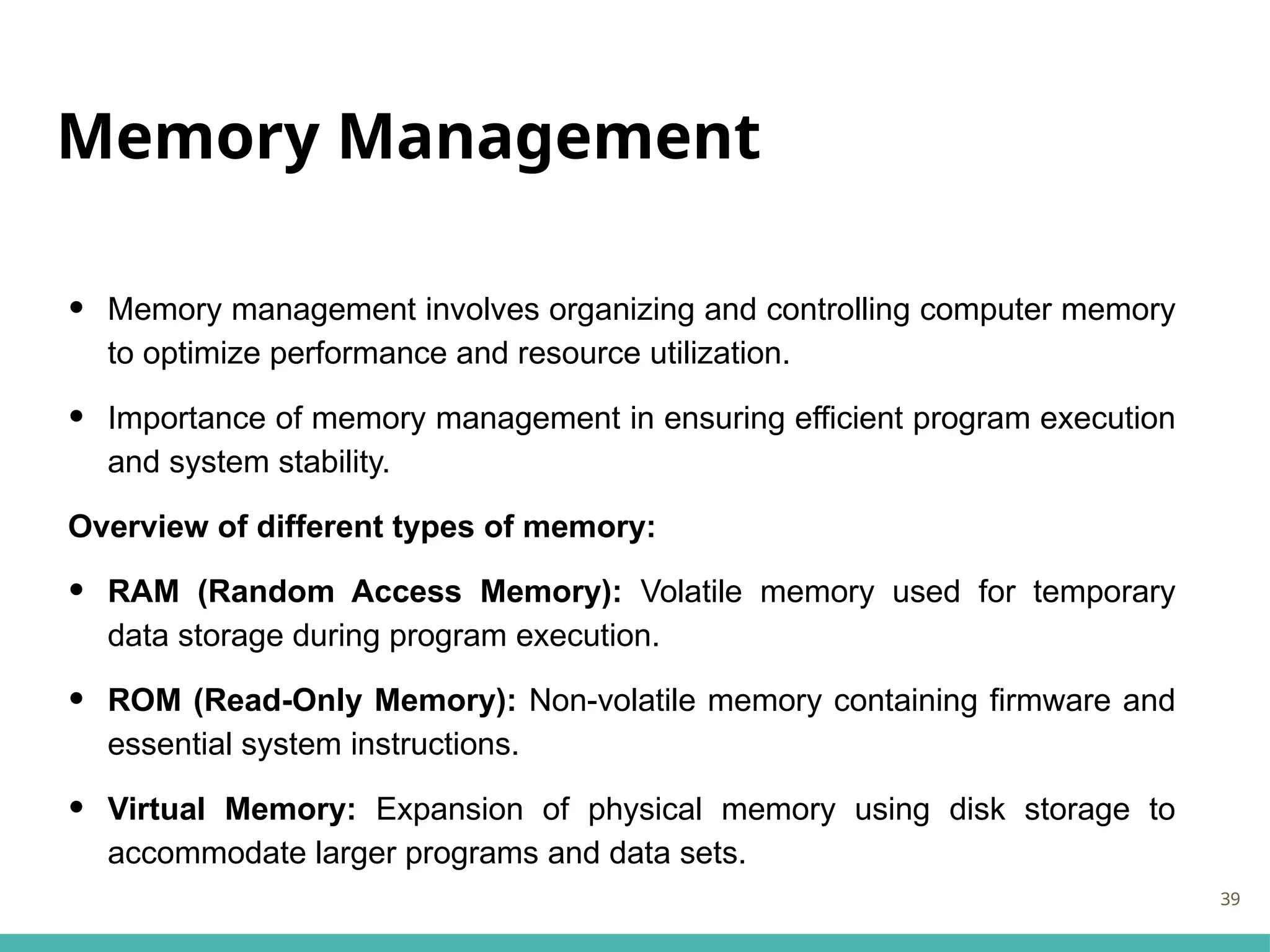 Memory Management
• Memory management involves organizing and controlling computer memory
to optimize performance and resource utilization.
• Importance of memory management in ensuring efficient program execution
and system stability.
Overview of different types of memory:
• RAM (Random Access Memory): Volatile memory used for temporary
data storage during program execution.
• ROM (Read-Only Memory): Non-volatile memory containing firmware and
essential system instructions.
• Virtual Memory: Expansion of physical memory using disk storage to
accommodate larger programs and data sets.
39
 