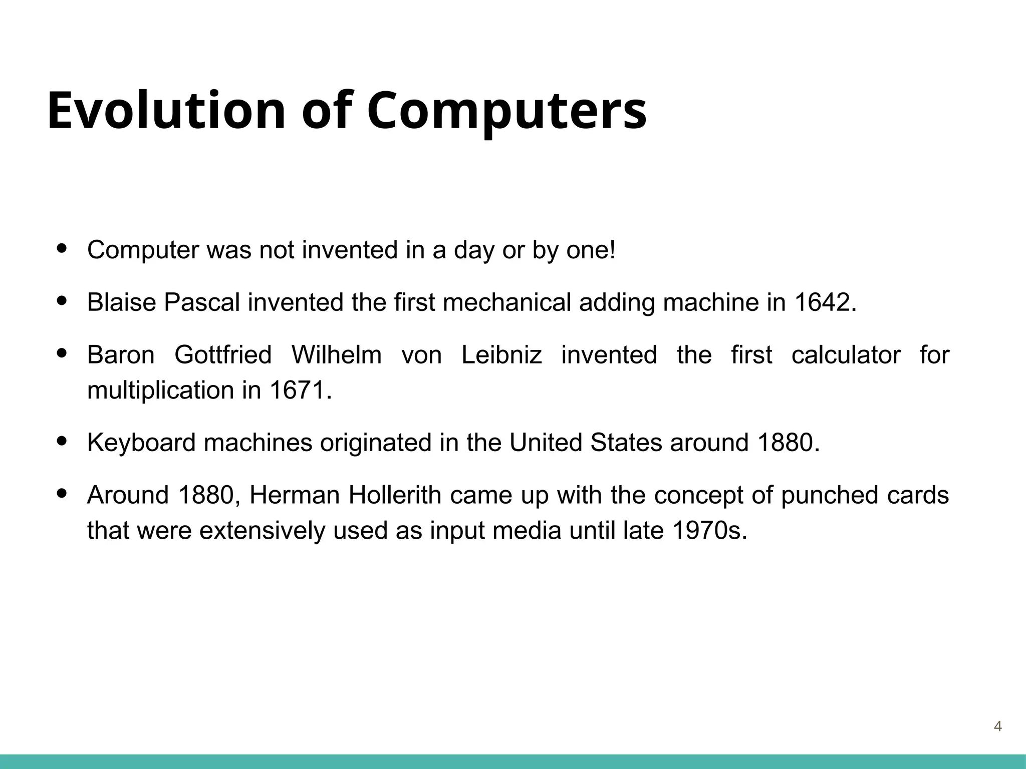 Evolution of Computers
• Computer was not invented in a day or by one!
• Blaise Pascal invented the first mechanical adding machine in 1642.
• Baron Gottfried Wilhelm von Leibniz invented the first calculator for
multiplication in 1671.
• Keyboard machines originated in the United States around 1880.
• Around 1880, Herman Hollerith came up with the concept of punched cards
that were extensively used as input media until late 1970s.
4
 
