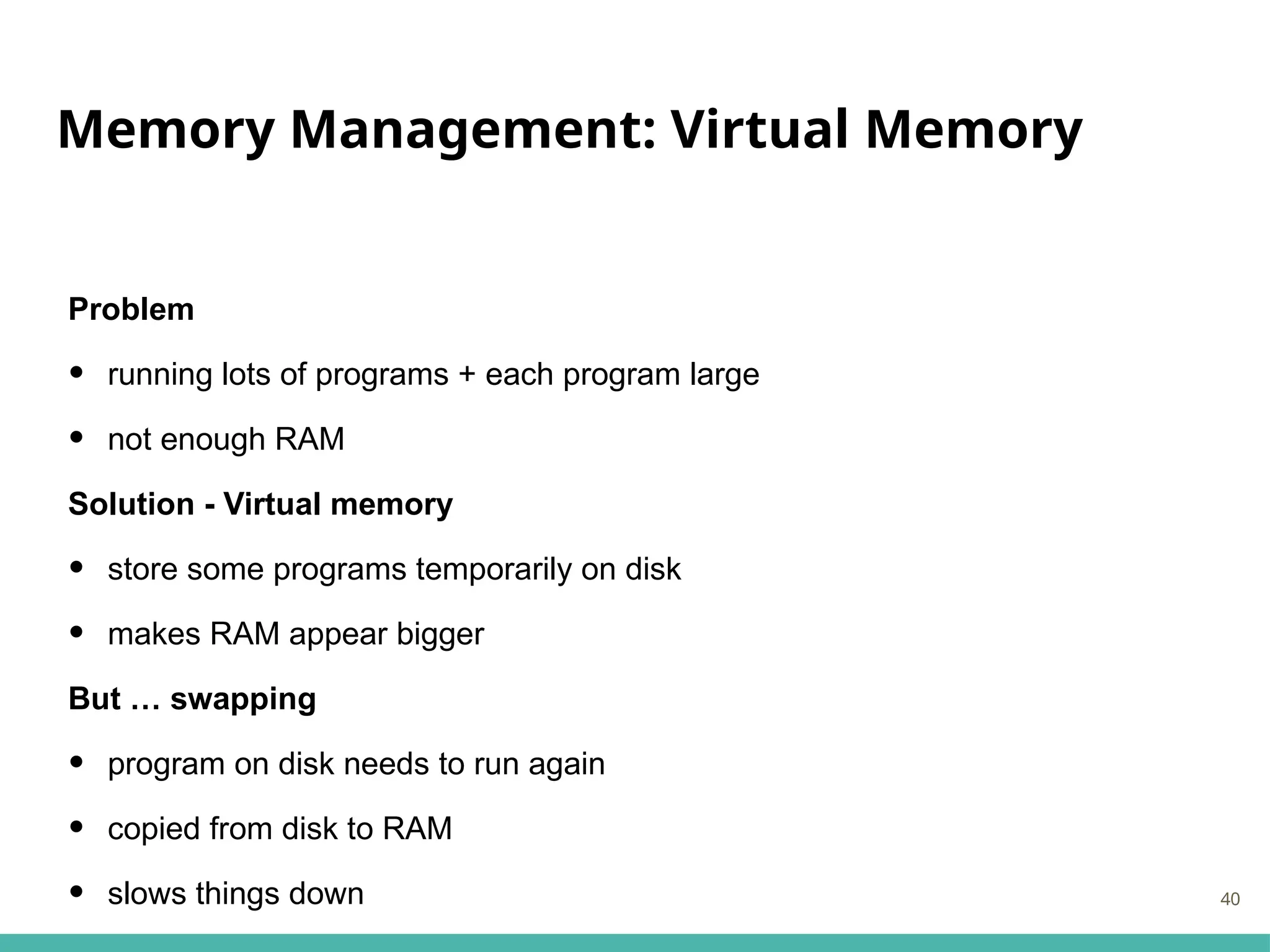 Memory Management: Virtual Memory
Problem
• running lots of programs + each program large
• not enough RAM
Solution - Virtual memory
• store some programs temporarily on disk
• makes RAM appear bigger
But … swapping
• program on disk needs to run again
• copied from disk to RAM
• slows things down 40
 
