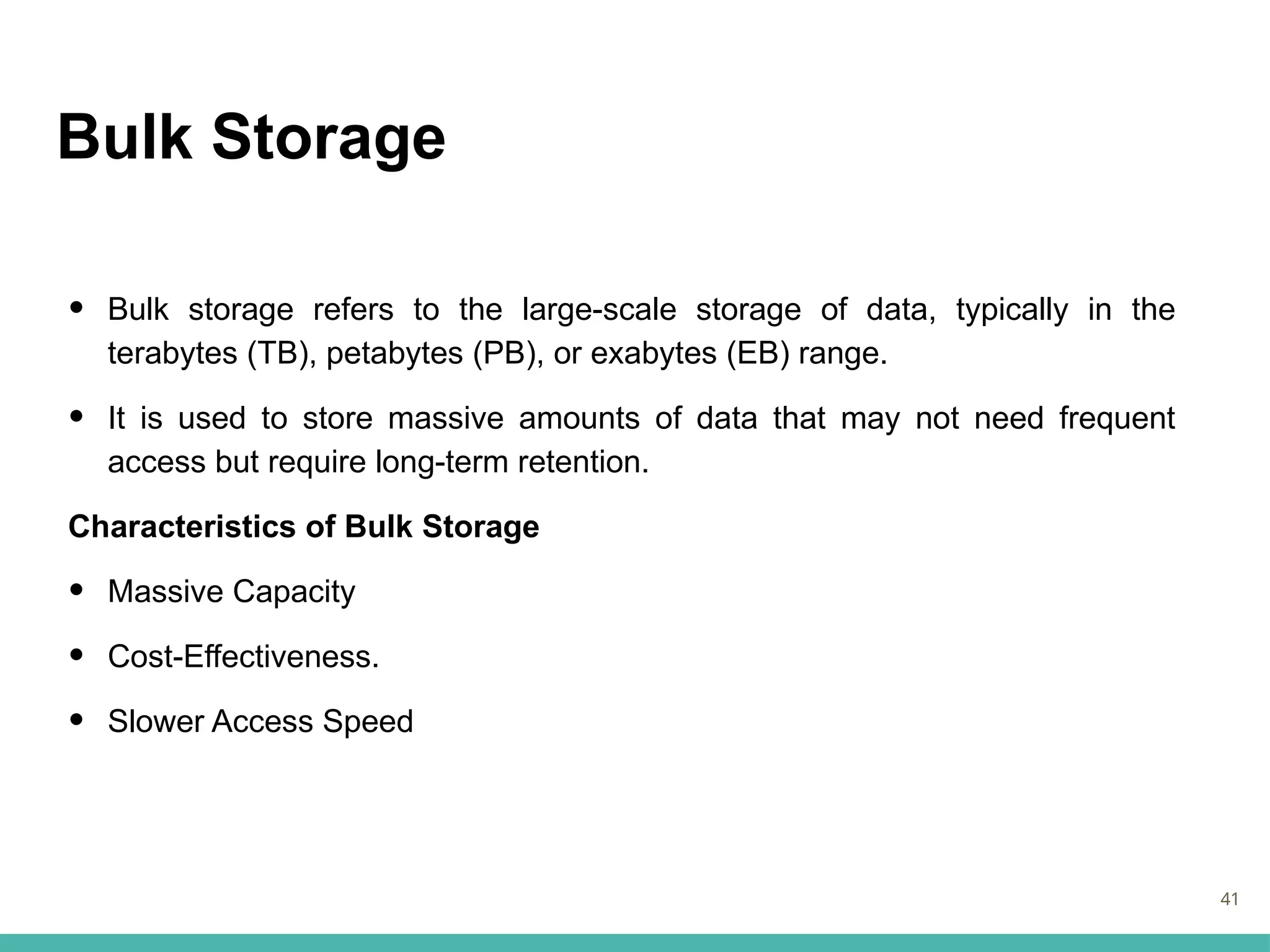 Bulk Storage
• Bulk storage refers to the large-scale storage of data, typically in the
terabytes (TB), petabytes (PB), or exabytes (EB) range.
• It is used to store massive amounts of data that may not need frequent
access but require long-term retention.
Characteristics of Bulk Storage
• Massive Capacity
• Cost-Effectiveness.
• Slower Access Speed
41
 