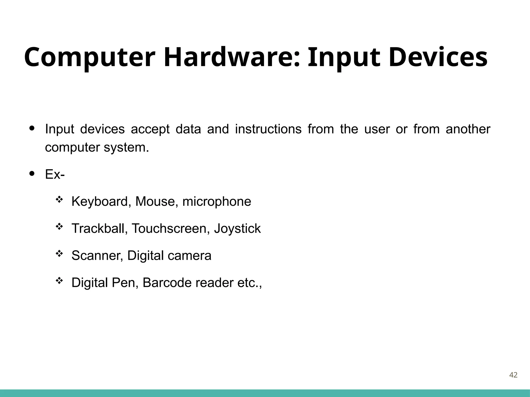 Computer Hardware: Input Devices
• Input devices accept data and instructions from the user or from another
computer system.
• Ex-
 Keyboard, Mouse, microphone
 Trackball, Touchscreen, Joystick
 Scanner, Digital camera
 Digital Pen, Barcode reader etc.,
42
 