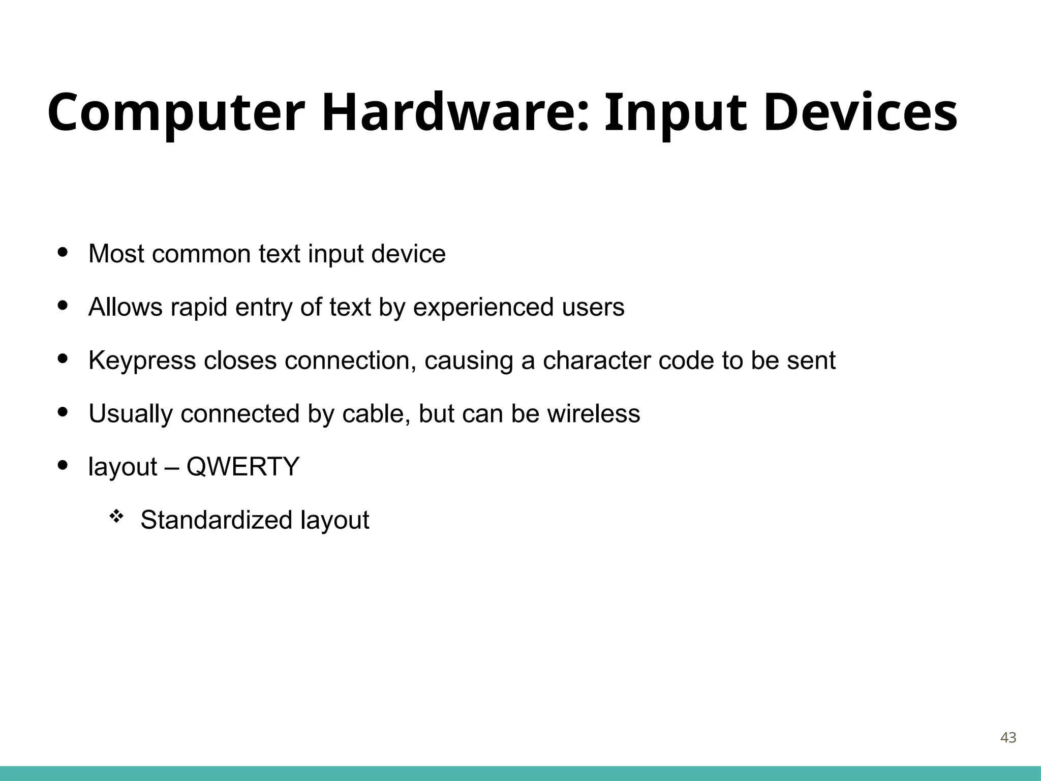 Computer Hardware: Input Devices
• Most common text input device
• Allows rapid entry of text by experienced users
• Keypress closes connection, causing a character code to be sent
• Usually connected by cable, but can be wireless
• layout – QWERTY
 Standardized layout
43
 
