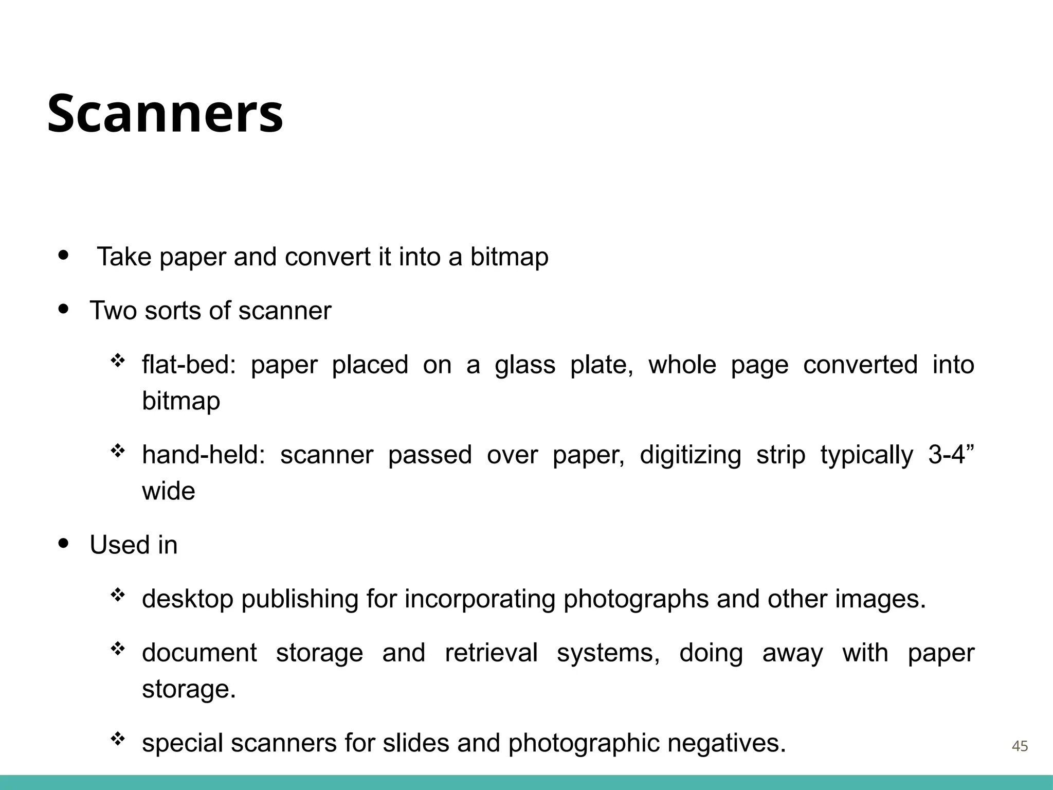 Scanners
• Take paper and convert it into a bitmap
• Two sorts of scanner
 flat-bed: paper placed on a glass plate, whole page converted into
bitmap
 hand-held: scanner passed over paper, digitizing strip typically 3-4”
wide
• Used in
 desktop publishing for incorporating photographs and other images.
 document storage and retrieval systems, doing away with paper
storage.
 special scanners for slides and photographic negatives. 45
 