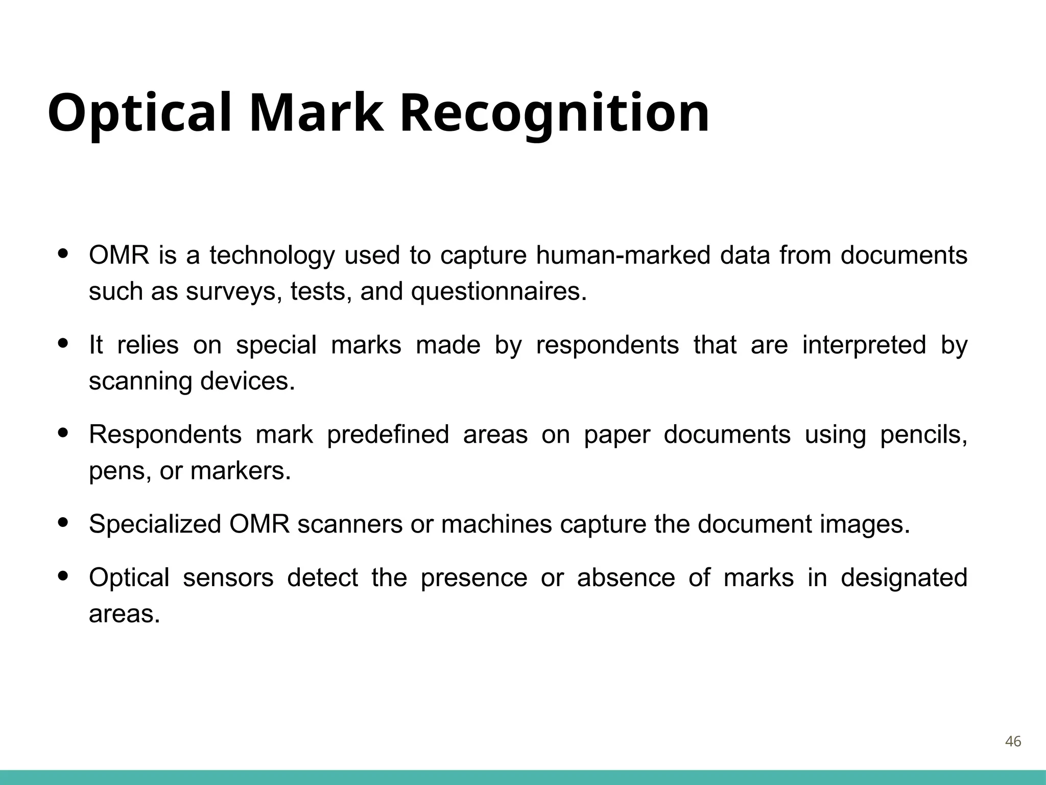 Optical Mark Recognition
• OMR is a technology used to capture human-marked data from documents
such as surveys, tests, and questionnaires.
• It relies on special marks made by respondents that are interpreted by
scanning devices.
• Respondents mark predefined areas on paper documents using pencils,
pens, or markers.
• Specialized OMR scanners or machines capture the document images.
• Optical sensors detect the presence or absence of marks in designated
areas.
46
 