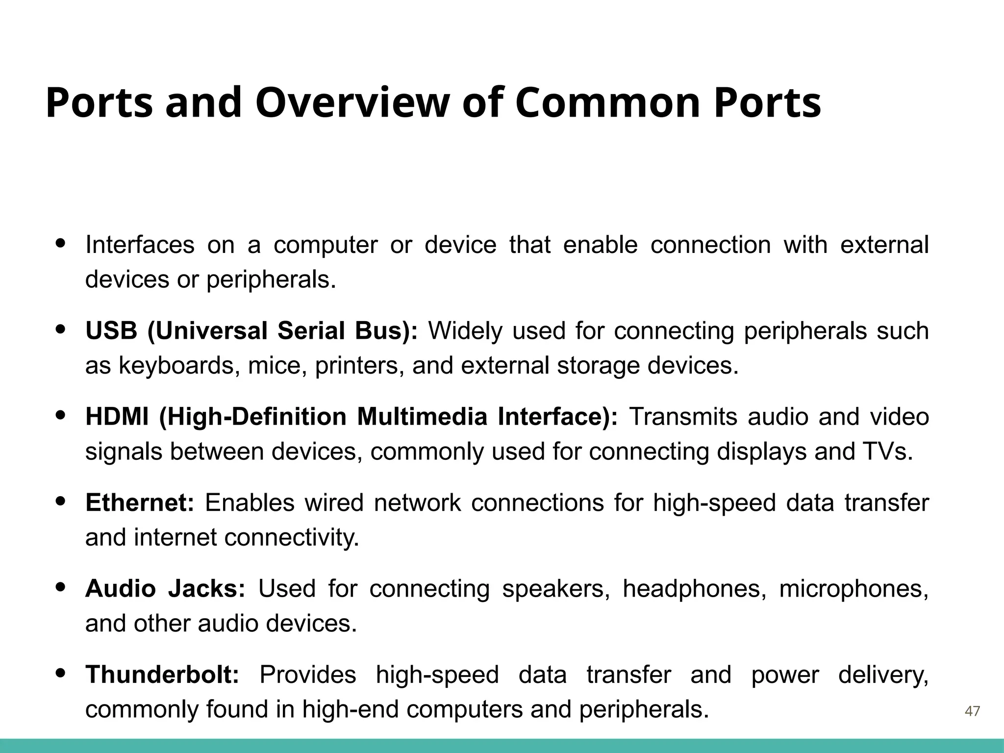 Ports and Overview of Common Ports
• Interfaces on a computer or device that enable connection with external
devices or peripherals.
• USB (Universal Serial Bus): Widely used for connecting peripherals such
as keyboards, mice, printers, and external storage devices.
• HDMI (High-Definition Multimedia Interface): Transmits audio and video
signals between devices, commonly used for connecting displays and TVs.
• Ethernet: Enables wired network connections for high-speed data transfer
and internet connectivity.
• Audio Jacks: Used for connecting speakers, headphones, microphones,
and other audio devices.
• Thunderbolt: Provides high-speed data transfer and power delivery,
commonly found in high-end computers and peripherals. 47
 