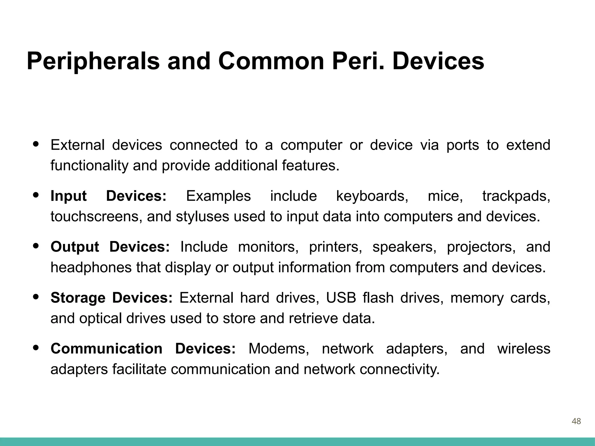 Peripherals and Common Peri. Devices
• External devices connected to a computer or device via ports to extend
functionality and provide additional features.
• Input Devices: Examples include keyboards, mice, trackpads,
touchscreens, and styluses used to input data into computers and devices.
• Output Devices: Include monitors, printers, speakers, projectors, and
headphones that display or output information from computers and devices.
• Storage Devices: External hard drives, USB flash drives, memory cards,
and optical drives used to store and retrieve data.
• Communication Devices: Modems, network adapters, and wireless
adapters facilitate communication and network connectivity.
48
 