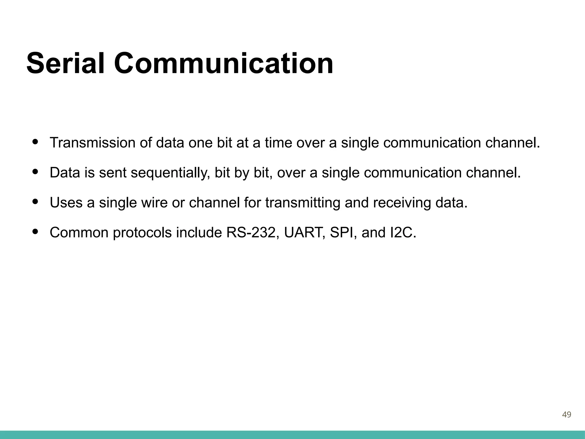Serial Communication
• Transmission of data one bit at a time over a single communication channel.
• Data is sent sequentially, bit by bit, over a single communication channel.
• Uses a single wire or channel for transmitting and receiving data.
• Common protocols include RS-232, UART, SPI, and I2C.
49
 